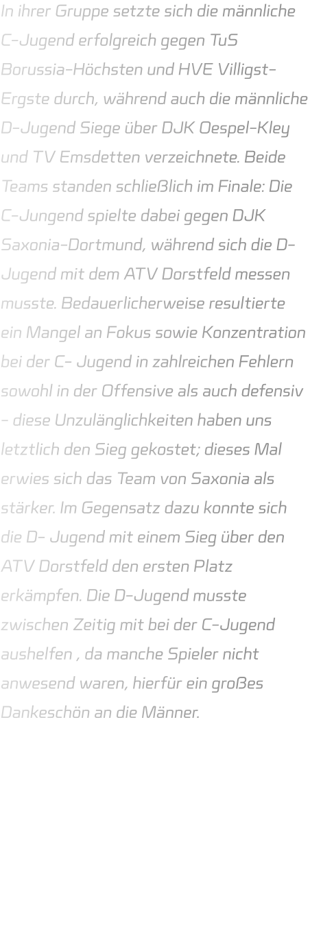 In ihrer Gruppe setzte sich die männliche C-Jugend erfolgreich gegen TuS Borussia-Höchsten und HVE Villigst-Ergste durch, während auch die männliche D-Jugend Siege über DJK Oespel-Kley und TV Emsdetten verzeichnete. Beide Teams standen schließlich im Finale: Die C-Jungend spielte dabei gegen DJK Saxonia-Dortmund, während sich die D- Jugend mit dem ATV Dorstfeld messen musste. Bedauerlicherweise resultierte ein Mangel an Fokus sowie Konzentration bei der C- Jugend in zahlreichen Fehlern sowohl in der Offensive als auch defensiv - diese Unzulänglichkeiten haben uns letztlich den Sieg gekostet; dieses Mal erwies sich das Team von Saxonia als stärker. Im Gegensatz dazu konnte sich die D- Jugend mit einem Sieg über den ATV Dorstfeld den ersten Platz erkämpfen. Die D-Jugend musste zwischen Zeitig mit bei der C-Jugend aushelfen , da manche Spieler nicht anwesend waren, hierfür ein großes Dankeschön an die Männer.