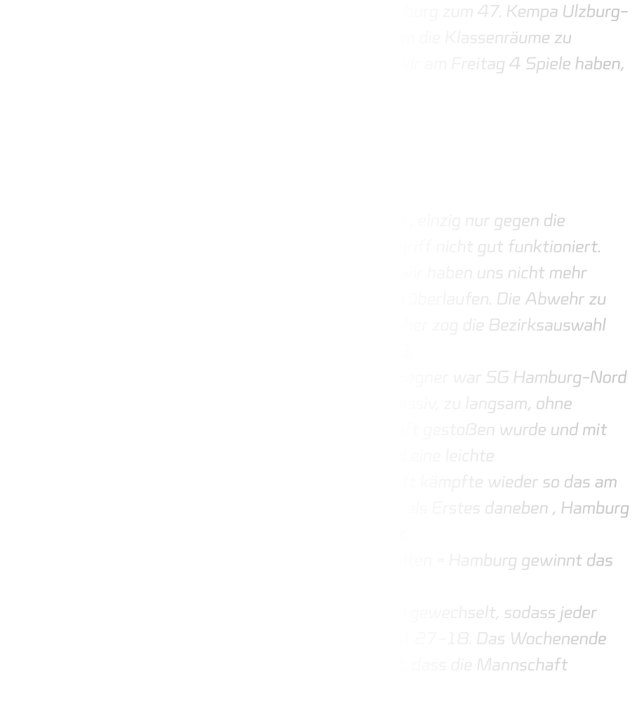 Am Donnerstag sind wir voll gepackt in Richtung Hamburg zum 47. Kempa Ulzburg-Cup gefahren. Kaum da waren die Autos schnell leer um die Klassenräume zu beziehen. Der Donnerstag wurde locker gestaltet, da wir am Freitag 4 Spiele haben, Spielzeit 2×15 Minuten und die Gegner waren: - Bezirksauswahl Wiesbaden-Frankfurt - SV Henstedt-Ulzburg 1 - Barmstedter MTV 1 - Rellinger TV in der Gruppenphase konnten wir uns gut durchsetzen , einzig nur gegen die Bezirksauswahl hat unsere Abwehr aber auch der Angriff nicht gut funktioniert. Auch das 1 gegen 1 verhalten , aufeinmal zu passiv , wir haben uns nicht mehr getraut, etwas anzusagen, bewegen ohne Ball oder zu überlaufen. Die Abwehr zu langsam und es wurde auch nicht mehr zu gepackt, daher zog die Bezirksauswahl Wiesbaden/Frankfurt mit +9 davon. Endstand 19–28. Als zweiter zogen wir ins Viertelfinale ein und unser Gegner war SG Hamburg-Nord 1. Unsere Abwehr begann wie sie aufgehört hat, zu passiv, zu langsam, ohne Kontakt, die Hamburger da mehr, sodass Juli in der Luft gestoßen wurde und mit dem Kopf auf dem Boden geknallt ist. Dicke Beule und eine leichte Gehirnerschütterung war die Diagnose. Die Mannschaft kämpfte wieder so das am Ende des Spiels 15-15 stand. Heißt 7m werfen. Finn als Erstes daneben , Hamburg ->Karl gehalten , Justus ->übertreten , Hamburg> Tor, Pepe->Treffer, Hamburg->Karl gehalten, Elias-> gehalten = Hamburg gewinnt das Spiel mit 18-17. Das Spiel um Platz 5 war etwas leichter, es wurde viel gewechselt, sodass jeder Spieler zum Zug kam. Endstand gegen HT Norderstedt 27-18. Das Wochenende war schön, aber auch anstrengend. Das Wichtigste ist, dass die Mannschaft zusammenwächst.