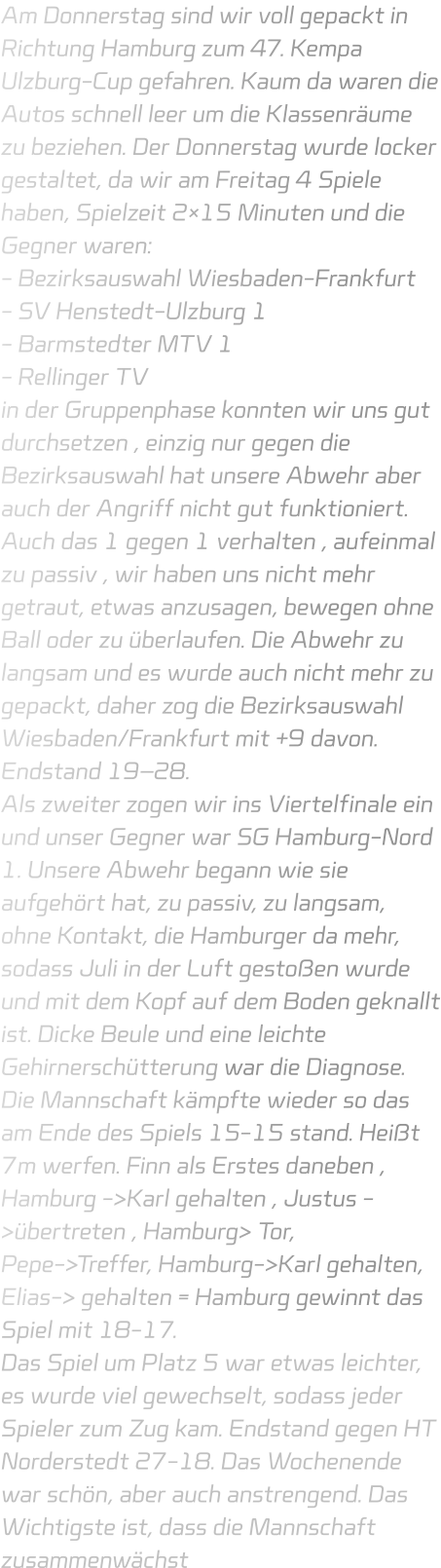 Am Donnerstag sind wir voll gepackt in Richtung Hamburg zum 47. Kempa Ulzburg-Cup gefahren. Kaum da waren die Autos schnell leer um die Klassenräume zu beziehen. Der Donnerstag wurde locker gestaltet, da wir am Freitag 4 Spiele haben, Spielzeit 2×15 Minuten und die Gegner waren: - Bezirksauswahl Wiesbaden-Frankfurt - SV Henstedt-Ulzburg 1 - Barmstedter MTV 1 - Rellinger TV in der Gruppenphase konnten wir uns gut durchsetzen , einzig nur gegen die Bezirksauswahl hat unsere Abwehr aber auch der Angriff nicht gut funktioniert. Auch das 1 gegen 1 verhalten , aufeinmal zu passiv , wir haben uns nicht mehr getraut, etwas anzusagen, bewegen ohne Ball oder zu überlaufen. Die Abwehr zu langsam und es wurde auch nicht mehr zu gepackt, daher zog die Bezirksauswahl Wiesbaden/Frankfurt mit +9 davon. Endstand 19–28. Als zweiter zogen wir ins Viertelfinale ein und unser Gegner war SG Hamburg-Nord 1. Unsere Abwehr begann wie sie aufgehört hat, zu passiv, zu langsam, ohne Kontakt, die Hamburger da mehr, sodass Juli in der Luft gestoßen wurde und mit dem Kopf auf dem Boden geknallt ist. Dicke Beule und eine leichte Gehirnerschütterung war die Diagnose. Die Mannschaft kämpfte wieder so das am Ende des Spiels 15-15 stand. Heißt 7m werfen. Finn als Erstes daneben , Hamburg ->Karl gehalten , Justus ->übertreten , Hamburg> Tor, Pepe->Treffer, Hamburg->Karl gehalten, Elias-> gehalten = Hamburg gewinnt das Spiel mit 18-17. Das Spiel um Platz 5 war etwas leichter, es wurde viel gewechselt, sodass jeder Spieler zum Zug kam. Endstand gegen HT Norderstedt 27-18. Das Wochenende war schön, aber auch anstrengend. Das Wichtigste ist, dass die Mannschaft zusammenwächst