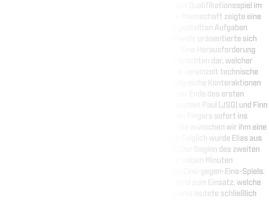 Am vergangenen Sonntag trafen wir in unserem finalen Qualifikationsspiel im Kreis Dortmund auf die JSG Brechten-Lünen. Unsere Mannschaft zeigte eine hohe Motivation sowie Konzentration und setzte die gestellten Aufgaben größtenteils erfolgreich um. Insbesondere unsere Abwehr präsentierte sich verbessert und entwickelt sich kontinuierlich weiter. Eine Herausforderung stellte für uns jedoch der linke Rückraumspieler von Brechten dar, welcher erfolgreiche Würfe erzielte. Im Angriff unterliefen uns vereinzelt technische Fehler mit Ballverlusten - dennoch gelangen uns erfolgreiche Konteraktionen im Eins-gegen-Eins aus dem Mittelfeld heraus. Kurz vor Ende des ersten Spielabschnitts kam es zu einem Zusammenstoß zwischen Paul (JSG) und Finn (HSG), infolgedessen Finn aufgrund eines gebrochenen Fingers sofort ins Krankenhaus gebracht werden musste; an dieser Stelle wünschen wir ihm eine schnelle Genesung! Der Halbzeitstand lautete 22-18. Folglich wurde Elias aus der D-Jugend für den verletzten Finn eingewechselt. Der Beginn des zweiten Spielabschnitts gestaltete sich zäh; erst nach knapp sieben Minuten erkannten unsere Rückraumspieler das Potenzial des Eins-gegen-Eins-Spiels. Ab Minute 48 kamen vermehrt Spieler aus der D-Jugend zum Einsatz, welche sogar durch Torerfolge belohnt wurden. Das Endergebnis lautete schließlich 40-33.