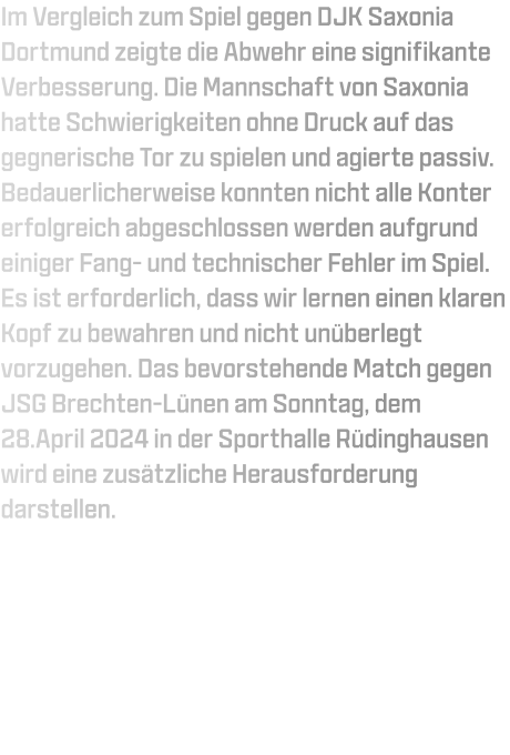 Im Vergleich zum Spiel gegen DJK Saxonia Dortmund zeigte die Abwehr eine signifikante Verbesserung. Die Mannschaft von Saxonia hatte Schwierigkeiten ohne Druck auf das gegnerische Tor zu spielen und agierte passiv. Bedauerlicherweise konnten nicht alle Konter erfolgreich abgeschlossen werden aufgrund einiger Fang- und technischer Fehler im Spiel. Es ist erforderlich, dass wir lernen einen klaren Kopf zu bewahren und nicht unüberlegt vorzugehen. Das bevorstehende Match gegen JSG Brechten-Lünen am Sonntag, dem 28.April 2024 in der Sporthalle Rüdinghausen wird eine zusätzliche Herausforderung darstellen.