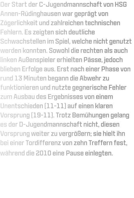 Der Start der C-Jugendmannschaft von HSG Annen-Rüdinghausen war geprägt von Zögerlichkeit und zahlreichen technischen Fehlern. Es zeigten sich deutliche Schwachstellen im Spiel, welche nicht genutzt werden konnten. Sowohl die rechten als auch linken Außenspieler erhielten Pässe, jedoch blieben Erfolge aus. Erst nach einer Phase von rund 13 Minuten begann die Abwehr zu funktionieren und nutzte gegnerische Fehler zum Ausbau des Ergebnisses von einem Unentschieden (11-11) auf einen klaren Vorsprung (19-11). Trotz Bemühungen gelang es der D-Jugendmannschaft nicht, diesen Vorsprung weiter zu vergrößern; sie hielt ihn bei einer Tordifferenz von zehn Treffern fest, während die 2010 eine Pause einlegten.