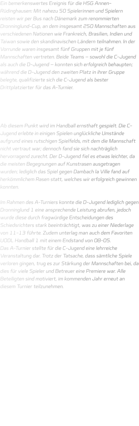 Ein bemerkenswertes Ereignis für die HSG Annen-Rüdinghausen: Mit nahezu 50 Spielerinnen und Spielern reisten wir per Bus nach Dänemark zum renommierten Dronninglund-Cup, an dem insgesamt 250 Mannschaften aus verschiedenen Nationen wie Frankreich, Brasilien, Indien und Taiwan sowie den skandinavischen Ländern teilnahmen. In der Vorrunde waren insgesamt fünf Gruppen mit je fünf Mannschaften vertreten. Beide Teams – sowohl die C-Jugend als auch die D-Jugend – konnten sich erfolgreich behaupten; während die D-Jugend den zweiten Platz in ihrer Gruppe belegte, qualifizierte sich die C-Jugend als bester Drittplatzierter für das A-Turnier.     Ab diesem Punkt wird im Handball ernsthaft gespielt. Die C-Jugend erlebte in einigen Spielen unglückliche Umstände aufgrund eines rutschigen Spielfelds, mit dem die Mannschaft nicht vertraut war; dennoch fand sie sich nachträglich hervorragend zurecht. Der D-Jugend fiel es etwas leichter, da die meisten Begegnungen auf Kunstrasen ausgetragen wurden; lediglich das Spiel gegen Dambach la Ville fand auf herkömmlichem Rasen statt, welches wir erfolgreich gewinnen konnten.  Im Rahmen des A-Turniers konnte die D-Jugend lediglich gegen Dronninglund 1 eine ansprechende Leistung abrufen, jedoch wurde diese durch fragwürdige Entscheidungen des Schiedsrichters stark beeinträchtigt, was zu einer Niederlage von 11-13 führte. Zudem unterlag man auch dem Favoriten UODL Handball 1 mit einem Endstand von 08-05. Das A-Turnier stellte für die C-Jugend eine lehrreiche Veranstaltung dar. Trotz der Tatsache, dass sämtliche Spiele verloren gingen, trug es zur Stärkung der Mannschaften bei, da dies für viele Spieler und Betreuer eine Premiere war. Alle Beteiligten sind motiviert, im kommenden Jahr erneut an diesem Turnier teilzunehmen.