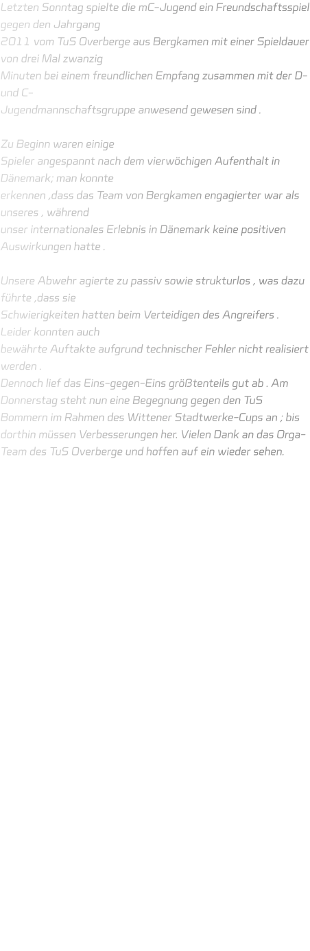 Letzten Sonntag spielte die mC-Jugend ein Freundschaftsspiel gegen den Jahrgang 2011 vom TuS Overberge aus Bergkamen mit einer Spieldauer von drei Mal zwanzig Minuten bei einem freundlichen Empfang zusammen mit der D- und C- Jugendmannschaftsgruppe anwesend gewesen sind .   Zu Beginn waren einige Spieler angespannt nach dem vierwöchigen Aufenthalt in Dänemark; man konnte erkennen ,dass das Team von Bergkamen engagierter war als unseres , während unser internationales Erlebnis in Dänemark keine positiven Auswirkungen hatte .  Unsere Abwehr agierte zu passiv sowie strukturlos , was dazu führte ,dass sie Schwierigkeiten hatten beim Verteidigen des Angreifers . Leider konnten auch bewährte Auftakte aufgrund technischer Fehler nicht realisiert werden .  Dennoch lief das Eins-gegen-Eins größtenteils gut ab . Am Donnerstag steht nun eine Begegnung gegen den TuS Bommern im Rahmen des Wittener Stadtwerke-Cups an ; bis dorthin müssen Verbesserungen her. Vielen Dank an das Orga-Team des TuS Overberge und hoffen auf ein wieder sehen.