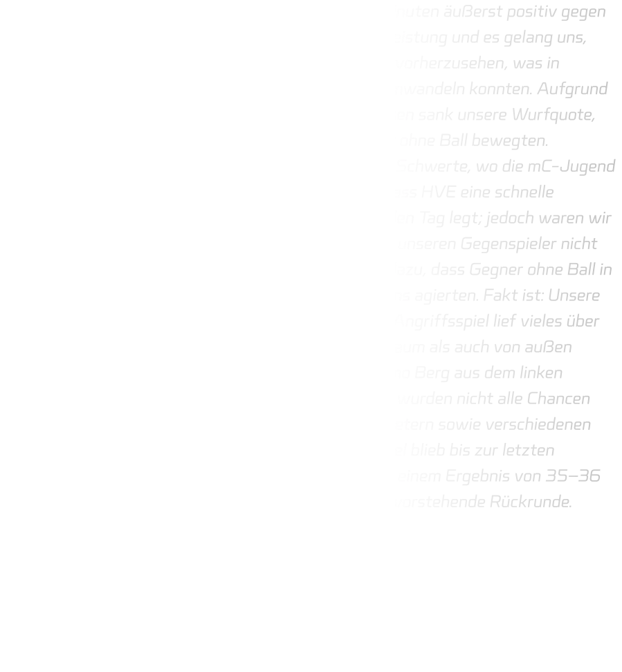 Die mD-Jugend begann das Spiel in den ersten 10 Minuten äußerst positiv gegen ETG Recklinghausen. Die Abwehr zeigte eine solide Leistung und es gelang uns, zahlreiche Bälle zu erobern sowie deren Bewegungen vorherzusehen, was in Gegenstößen resultierte, die wir erfolgreich in Tore umwandeln konnten. Aufgrund der guten Reaktionen des Torwarts von Recklinghausen sank unsere Wurfquote, weshalb es erforderlich wurde, dass wir uns vermehrt ohne Ball bewegten. Im Anschluss begaben wir uns umgehend in Richtung Schwerte, wo die mC-Jugend gegen HVE Villigst-Ergste antritt. Es war bekannt, dass HVE eine schnelle Spielweise pflegt und durchgehend hohes Tempo an den Tag legt; jedoch waren wir in unserer Abwehrleistung unzureichend und konnten unseren Gegenspieler nicht ausreichend im Blick behalten. Immer wieder kam es dazu, dass Gegner ohne Ball in Bewegung setzten oder erfolgreich im Eins-gegen-Eins agierten. Fakt ist: Unsere Defensivbewegungen müssen verbessert werden. Im Angriffsspiel lief vieles über Eins-gegen-Eins-Situationen; sowohl aus dem Rückraum als auch von außen konnten Tore erzielt werden – insbesondere durch Timo Berg aus dem linken Rückraum, der präzise abschloss. Bedauerlicherweise wurden nicht alle Chancen verwertet, da der Torwart von Schwerte bei Siebenmetern sowie verschiedenen freien Würfen hervorragende Paraden zeigte. Das Spiel blieb bis zur letzten Sekunde spannend; letztlich musste sich die HSG mit einem Ergebnis von 35–36 geschlagen geben. Wir blicken optimistisch auf die bevorstehende Rückrunde.