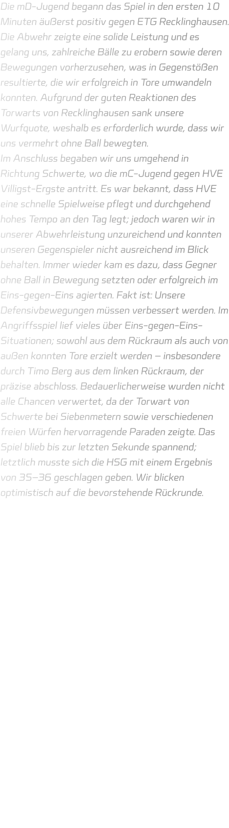 Die mD-Jugend begann das Spiel in den ersten 10 Minuten äußerst positiv gegen ETG Recklinghausen. Die Abwehr zeigte eine solide Leistung und es gelang uns, zahlreiche Bälle zu erobern sowie deren Bewegungen vorherzusehen, was in Gegenstößen resultierte, die wir erfolgreich in Tore umwandeln konnten. Aufgrund der guten Reaktionen des Torwarts von Recklinghausen sank unsere Wurfquote, weshalb es erforderlich wurde, dass wir uns vermehrt ohne Ball bewegten. Im Anschluss begaben wir uns umgehend in Richtung Schwerte, wo die mC-Jugend gegen HVE Villigst-Ergste antritt. Es war bekannt, dass HVE eine schnelle Spielweise pflegt und durchgehend hohes Tempo an den Tag legt; jedoch waren wir in unserer Abwehrleistung unzureichend und konnten unseren Gegenspieler nicht ausreichend im Blick behalten. Immer wieder kam es dazu, dass Gegner ohne Ball in Bewegung setzten oder erfolgreich im Eins-gegen-Eins agierten. Fakt ist: Unsere Defensivbewegungen müssen verbessert werden. Im Angriffsspiel lief vieles über Eins-gegen-Eins-Situationen; sowohl aus dem Rückraum als auch von außen konnten Tore erzielt werden – insbesondere durch Timo Berg aus dem linken Rückraum, der präzise abschloss. Bedauerlicherweise wurden nicht alle Chancen verwertet, da der Torwart von Schwerte bei Siebenmetern sowie verschiedenen freien Würfen hervorragende Paraden zeigte. Das Spiel blieb bis zur letzten Sekunde spannend; letztlich musste sich die HSG mit einem Ergebnis von 35–36 geschlagen geben. Wir blicken optimistisch auf die bevorstehende Rückrunde.