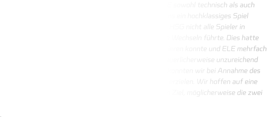 Wir waren uns bewusst, dass die Mannschaft von ELE sowohl technisch als auch athletisch hervorragend aufgestellt ist und beide Teams ein hochklassiges Spiel abliefern würden. Bedauerlicherweise standen bei der HSG nicht alle Spieler in optimaler Verfassung zur Verfügung, was zu häufigen Wechseln führte. Dies hatte zur Folge, dass die Abwehr nicht stets konsequent agieren konnte und ELE mehrfach zum Durchbruch kam. In der Offensive waren wir bedauerlicherweise unzureichend auf Eins-gegen-eins-Situationen vorbereitet; jedoch konnten wir bei Annahme des Balls in Bewegung stets Lücken schaffen, um Tore zu erzielen. Wir hoffen auf eine vollständige Fitness aller Spieler im Rückspiel mit dem Ziel, möglicherweise die zwei Punkte zurückzuerobern. .