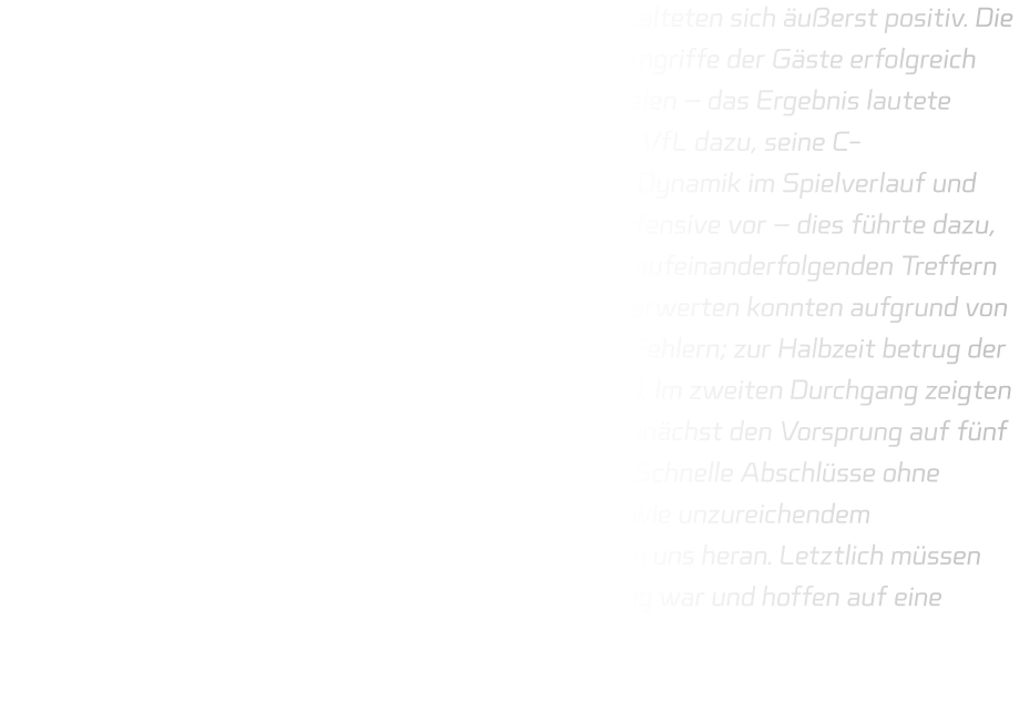 Die ersten elf Minuten des Spiels gegen Hagen 2 gestalteten sich äußerst positiv. Die Defensive agierte stabil, wodurch es uns gelang, die Angriffe der Gäste erfolgreich abzuwehren und mittels schneller Konter Tore zu erzielen – das Ergebnis lautete folglich 09-01. Nach einer Auszeit entschied sich der VfL dazu, seine C-Jugendspieler einzuwechseln; diese sorgten für mehr Dynamik im Spielverlauf und fanden mehrfach den Weg durch die Mitte unserer Defensive vor – dies führte dazu, dass sie ihre Tordifferenz verringern konnten mit vier aufeinanderfolgenden Treffern während wir in dieser Phase keine eigenen Chancen verwerten konnten aufgrund von hastigen Abschlüssen sowie zahlreichen technischen Fehlern; zur Halbzeit betrug der Stand somit lediglich noch 14-11 zugunsten der HSG. Im zweiten Durchgang zeigten sich Verbesserungen unsererseits; so gelang es uns zunächst den Vorsprung auf fünf Tore auszubauen bevor erneut ein Rückschlag folgte: Schnelle Abschlüsse ohne Übersicht führten zu einem Mangel an Torerfolgen sowie unzureichendem Defensivverhalten – dadurch rückte Hagen 2 näher an uns heran. Letztlich müssen wir konstatieren, dass dies nicht unsere beste Leistung war und hoffen auf eine Steigerung im kommenden Spiel gegen Gevelsberg..