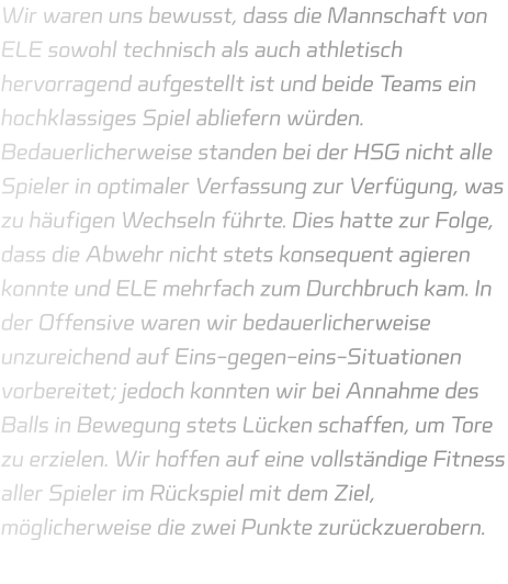 Wir waren uns bewusst, dass die Mannschaft von ELE sowohl technisch als auch athletisch hervorragend aufgestellt ist und beide Teams ein hochklassiges Spiel abliefern würden. Bedauerlicherweise standen bei der HSG nicht alle Spieler in optimaler Verfassung zur Verfügung, was zu häufigen Wechseln führte. Dies hatte zur Folge, dass die Abwehr nicht stets konsequent agieren konnte und ELE mehrfach zum Durchbruch kam. In der Offensive waren wir bedauerlicherweise unzureichend auf Eins-gegen-eins-Situationen vorbereitet; jedoch konnten wir bei Annahme des Balls in Bewegung stets Lücken schaffen, um Tore zu erzielen. Wir hoffen auf eine vollständige Fitness aller Spieler im Rückspiel mit dem Ziel, möglicherweise die zwei Punkte zurückzuerobern.