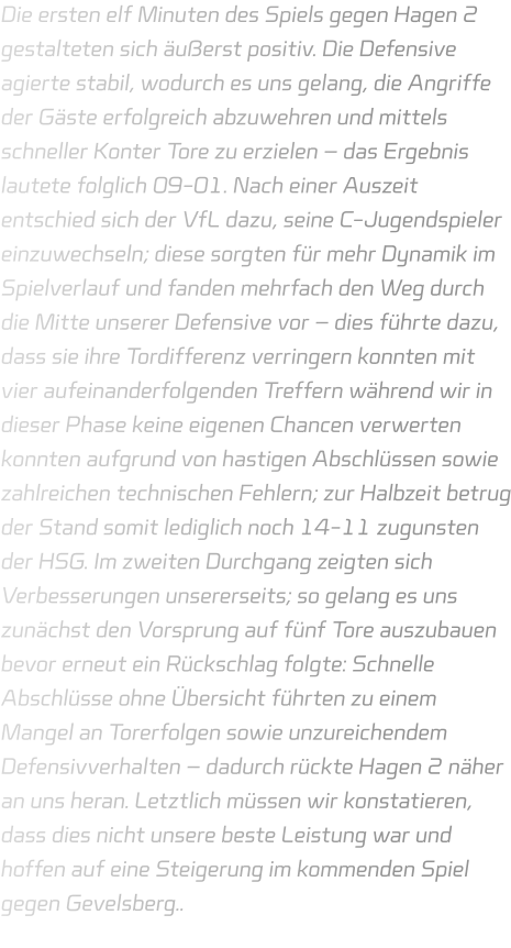 Die ersten elf Minuten des Spiels gegen Hagen 2 gestalteten sich äußerst positiv. Die Defensive agierte stabil, wodurch es uns gelang, die Angriffe der Gäste erfolgreich abzuwehren und mittels schneller Konter Tore zu erzielen – das Ergebnis lautete folglich 09-01. Nach einer Auszeit entschied sich der VfL dazu, seine C-Jugendspieler einzuwechseln; diese sorgten für mehr Dynamik im Spielverlauf und fanden mehrfach den Weg durch die Mitte unserer Defensive vor – dies führte dazu, dass sie ihre Tordifferenz verringern konnten mit vier aufeinanderfolgenden Treffern während wir in dieser Phase keine eigenen Chancen verwerten konnten aufgrund von hastigen Abschlüssen sowie zahlreichen technischen Fehlern; zur Halbzeit betrug der Stand somit lediglich noch 14-11 zugunsten der HSG. Im zweiten Durchgang zeigten sich Verbesserungen unsererseits; so gelang es uns zunächst den Vorsprung auf fünf Tore auszubauen bevor erneut ein Rückschlag folgte: Schnelle Abschlüsse ohne Übersicht führten zu einem Mangel an Torerfolgen sowie unzureichendem Defensivverhalten – dadurch rückte Hagen 2 näher an uns heran. Letztlich müssen wir konstatieren, dass dies nicht unsere beste Leistung war und hoffen auf eine Steigerung im kommenden Spiel gegen Gevelsberg..