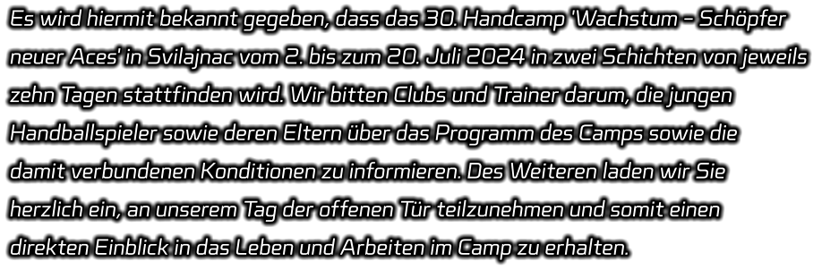 Es wird hiermit bekannt gegeben, dass das 30. Handcamp 'Wachstum - Schöpfer  neuer Aces' in Svilajnac vom 2. bis zum 20. Juli 2024 in zwei Schichten von jeweils  zehn Tagen stattfinden wird. Wir bitten Clubs und Trainer darum, die jungen  Handballspieler sowie deren Eltern über das Programm des Camps sowie die  damit verbundenen Konditionen zu informieren. Des Weiteren laden wir Sie  herzlich ein, an unserem Tag der offenen Tür teilzunehmen und somit einen  direkten Einblick in das Leben und Arbeiten im Camp zu erhalten.