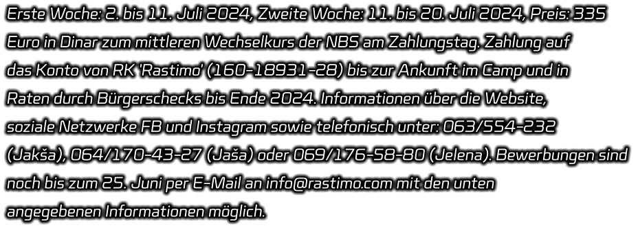 Erste Woche: 2. bis 11. Juli 2024, Zweite Woche: 11. bis 20. Juli 2024, Preis: 335  Euro in Dinar zum mittleren Wechselkurs der NBS am Zahlungstag. Zahlung auf  das Konto von RK 'Rastimo' (160-18931-28) bis zur Ankunft im Camp und in  Raten durch Bürgerschecks bis Ende 2024. Informationen über die Website,  soziale Netzwerke FB und Instagram sowie telefonisch unter: 063/554-232  (Jakša), 064/170-43-27 (Jaša) oder 069/176-58-80 (Jelena). Bewerbungen sind  noch bis zum 25. Juni per E-Mail an info@rastimo.com mit den unten  angegebenen Informationen möglich.