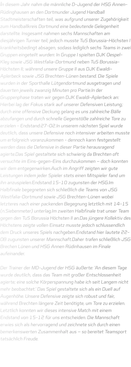 In diesem Jahr nahm die männliche D-Jugend der HSG Annen-Rüdinghausen an den Dortmunder Jugend Handball Stadtmeisterschaften teil, was aufgrund unserer Zugehörigkeit zum Handballkreis Dortmund eine bedeutende Gelegenheit darstellte. Insgesamt nahmen sechs Mannschaften am diesjährigen Turnier teil; jedoch musste TuS Borussia-Höchsten I krankheitsbedingt absagen, sodass lediglich sechs Teams in zwei Gruppen eingeteilt wurden: In Gruppe I spielten DJK Oespel-Kley sowie JSG Westfalia-Dortmund neben TuS Borussia-Höchsten II; während unsere Gruppe II aus DJK Ewaldi-Aplerbeck sowie JSG Brechten-Lünen bestand. Die Spiele wurden in der Sporthalle Lütgendortmund ausgetragen und dauerten jeweils zwanzig Minuten pro Partie.In der Gruppenphase traten wir gegen DJK Ewaldi-Aplerbeck an: Hierbei lag der Fokus stark auf unserer Defensiven Leistung; durch eine offensive Deckung gelang es uns zahlreiche Bälle abzufangen und durch schnelle Gegenstöße zahlreiche Tore zu erzielen - Endstand:27-02.In unserem nächsten Spiel wurde deutlich, dass unsere Defensive noch intensiver arbeiten musste um erfolgreich voranzukommen - dennoch kann festgestellt werden dass die Defensive in dieser Partie herausragend agierte.Das Spiel gestaltete sich schwierig da Brechten oft versuchte im Eins-gegen-Eins durchzukommen – doch konnten wir dem entgegenwirken.Auch im Angriff zeigten wir gute Leistungen indem jeder Spieler stets einen Mitspieler fand um ihn anzuspielen.Endstand:15-10 zugunsten der HSG.Im Halbfinale begegneten sich schließlich die Teams von JSG Westfalia-Dortmund sowie JSG Brechten-Lünen wobei letzteres nach einer packenden Begegnung letztlich mit 14-15 (n.Siebenmeter) unterlag.Im zweiten Halbfinale trat unser Team gegen den TuS Borussia Höchsten II an.Das jüngere Kollektiv des Höchstens zeigte vollen Einsatz musste jedoch schlussendlich dem Druck unseres Spiels nachgeben.Endstand hier lautete 22-08 zugunsten unserer Mannschaft.Daher trafen schließlich JSG Brechen Lünen und HSG Annen Rüdinhausen im Finale aufeinander.  Der Trainer der MD-Jugend der HSG äußerte: 'An diesem Tage wurde deutlich, dass das Team mit großer Entschlossenheit agierte; eine solche Körperspannung habe ich seit Langem nicht mehr beobachtet.' Das Spiel gestaltete sich als ein Duell auf Augenhöhe. Unsere Defensive zeigte sich robust und fair, während Brechten längere Zeit benötigte, um Tore zu erzielen. Letztlich konnten wir dieses intensive Match mit einem Endstand von 15-12 für uns entscheiden. Die Mannschaft erwies sich als hervorragend und zeichnete sich durch einen bemerkenswerten Zusammenhalt aus – so bereitet Teamsport tatsächlich Freude.