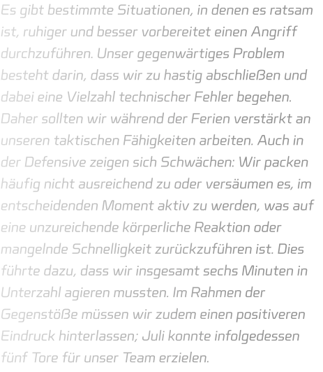 Es gibt bestimmte Situationen, in denen es ratsam ist, ruhiger und besser vorbereitet einen Angriff durchzuführen. Unser gegenwärtiges Problem besteht darin, dass wir zu hastig abschließen und dabei eine Vielzahl technischer Fehler begehen. Daher sollten wir während der Ferien verstärkt an unseren taktischen Fähigkeiten arbeiten. Auch in der Defensive zeigen sich Schwächen: Wir packen häufig nicht ausreichend zu oder versäumen es, im entscheidenden Moment aktiv zu werden, was auf eine unzureichende körperliche Reaktion oder mangelnde Schnelligkeit zurückzuführen ist. Dies führte dazu, dass wir insgesamt sechs Minuten in Unterzahl agieren mussten. Im Rahmen der Gegenstöße müssen wir zudem einen positiveren Eindruck hinterlassen; Juli konnte infolgedessen fünf Tore für unser Team erzielen.