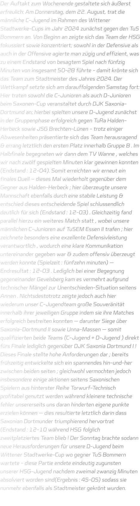 Der Auftakt zum Wochenende gestaltete sich äußerst erfreulich: Am Donnerstag, dem 22. August, trat die männliche C-Jugend im Rahmen des Wittener Stadtwerke-Cups im Jahr 2024 zunächst gegen den TuS Bommern an. Von Beginn an zeigte sich das Team der HSG fokussiert sowie konzentriert; sowohl in der Defensive als auch in der Offensive agierte man zügig und effizient, was zu einem Endstand von besagtem Spiel nach fünfzig Minuten von insgesamt 50-28 führte - damit krönte sich das Team zum Stadtmeister des Jahres 2024. Der Wettkampf setzte sich am darauffolgenden Samstag fort: Hier traten sowohl die C-Junioren als auch D-Junioren beim Saxonen-Cup veranstaltet durch DJK Saxonia-Dortmund an; hierbei spielten unsere D-Jugend zunächst in der Gruppenphase erfolgreich gegen TuRa Halden-Herbeck sowie JSG Brechten-Lünen - trotz einiger Abwesenheiten präsentierte sich das Team herausragend & errang letztlich den ersten Platz innerhalb Gruppe B . Im Halbfinale begegneten wir dann dem TV Wanne , welches wir nach zwölf gespielten Minuten klar gewinnen konnten (Endstand : 12-04). Somit erreichten wir erneut ein finales Duell – dieses Mal wiederholt gegenüber dem Gegner aus Halden-Herbeck ; hier überzeugte unsere Mannschaft ebenfalls durch eine stabile Leistung & entschied dieses entscheidende Spiel schlussendlich deutlich für sich (Endstand : 12-03) . Gleichzeitig fand parallel hierzu ein weiteres Match statt , wobei unsere männlichen C-Junioren auf TuSEM Essen II trafen ; hier zeichnete besonders eine exzellente Defensivleistung verantwortlich , wodurch eine klare Kommunikation untereinander gegeben war & zudem offensiv überzeugt werden konnte (Spielzeit : fünfzehn minuten) — Endresultat : 12-03 . Lediglich bei einer Begegnung gegeneinander Gevelsberg kam es vermehrt aufgrund technischer Mängel zur Unentschieden-Situation seitens Annen . Nichtsdestotrotz zeigte jedoch auch hier wiederum unser C-Jugendteam große Souveränität innerhalb ihrer jeweiligen Gruppe indem sie ihre Matches erfolgreich bestreiten konnten — darunter Siege über Saxonia-Dortmund II sowie Unna-Massen — somit qualifizierten beide Teams (C-Jugend + D-Jugend ) direkt fürs Finale lediglich gegenüber DJK Saxonia Dortmund I ! Dieses Finale stellte hohe Anforderungen dar ; bereits frühzeitig entwickelte sich ein spannendes hin-und-her zwischen beiden seiten ; gleichwohl vermochten jedoch insbesondere einige aktionen seitens Saxonischen Spielern aus hinterster Reihe Torwurf-Technisch profitabel genutzt werden während kleinere technische fehler unsererseits uns daran hinderten eigene punkte erzielen können — dies resultierte letztlich darin dass Saxonian Dortmunder triumphierend hervortrat (Endstand : 12-10 während HSG folglich zweitplatziertes Team blieb ! Der Sonntag brachte sodann neue Herausforderungen für unsere D-Jugend beim Wittener Stadtwerke-Cup wo gegner TuS Bommern wartete - diese Partie endete eindeutig zugunsten unserer HSG-Jugend nachdem zweimal zwanzig Minuten absolviert worden sind(Ergebnis : 45-05) sodass sie nunmehr ebenfalls als Stadtmeister gekrönt wurden.