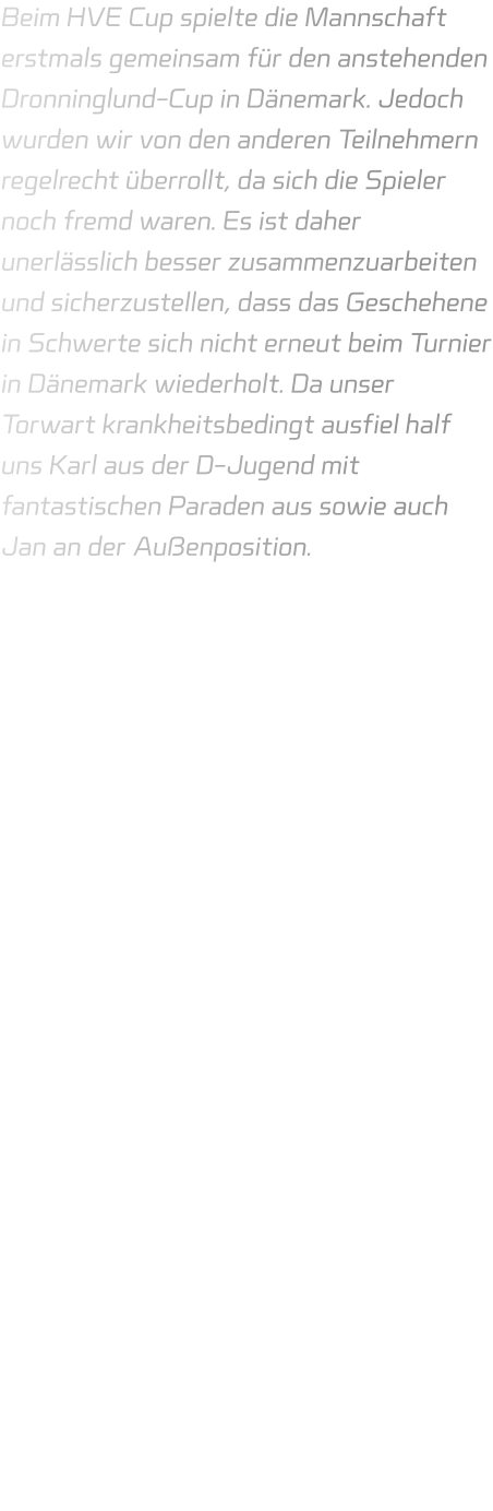 Beim HVE Cup spielte die Mannschaft erstmals gemeinsam für den anstehenden Dronninglund-Cup in Dänemark. Jedoch wurden wir von den anderen Teilnehmern regelrecht überrollt, da sich die Spieler noch fremd waren. Es ist daher unerlässlich besser zusammenzuarbeiten und sicherzustellen, dass das Geschehene in Schwerte sich nicht erneut beim Turnier in Dänemark wiederholt. Da unser Torwart krankheitsbedingt ausfiel half uns Karl aus der D-Jugend mit fantastischen Paraden aus sowie auch Jan an der Außenposition.