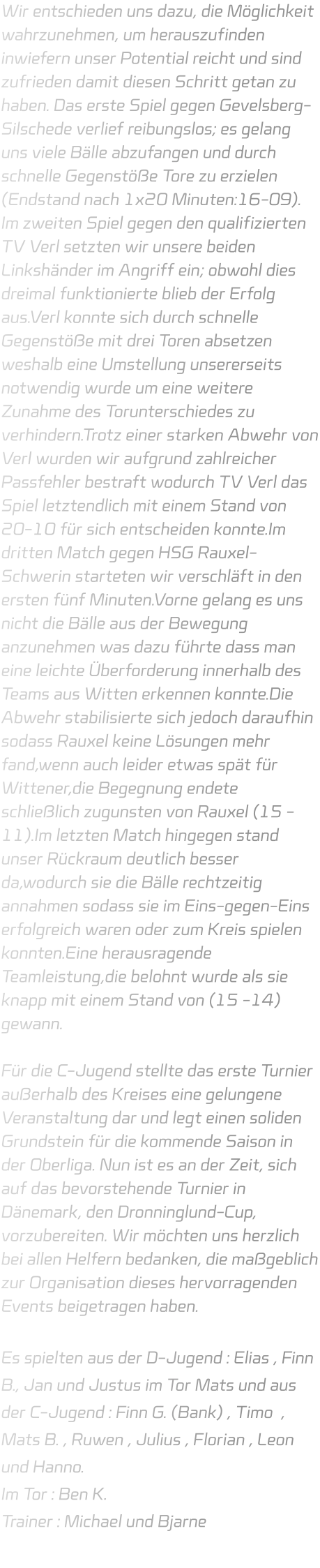 Wir entschieden uns dazu, die Möglichkeit wahrzunehmen, um herauszufinden inwiefern unser Potential reicht und sind zufrieden damit diesen Schritt getan zu haben. Das erste Spiel gegen Gevelsberg-Silschede verlief reibungslos; es gelang uns viele Bälle abzufangen und durch schnelle Gegenstöße Tore zu erzielen (Endstand nach 1x20 Minuten:16-09). Im zweiten Spiel gegen den qualifizierten TV Verl setzten wir unsere beiden Linkshänder im Angriff ein; obwohl dies dreimal funktionierte blieb der Erfolg aus.Verl konnte sich durch schnelle Gegenstöße mit drei Toren absetzen weshalb eine Umstellung unsererseits notwendig wurde um eine weitere Zunahme des Torunterschiedes zu verhindern.Trotz einer starken Abwehr von Verl wurden wir aufgrund zahlreicher Passfehler bestraft wodurch TV Verl das Spiel letztendlich mit einem Stand von 20-10 für sich entscheiden konnte.Im dritten Match gegen HSG Rauxel-Schwerin starteten wir verschläft in den ersten fünf Minuten.Vorne gelang es uns nicht die Bälle aus der Bewegung anzunehmen was dazu führte dass man eine leichte Überforderung innerhalb des Teams aus Witten erkennen konnte.Die Abwehr stabilisierte sich jedoch daraufhin sodass Rauxel keine Lösungen mehr fand,wenn auch leider etwas spät für Wittener,die Begegnung endete schließlich zugunsten von Rauxel (15 -11).Im letzten Match hingegen stand unser Rückraum deutlich besser da,wodurch sie die Bälle rechtzeitig annahmen sodass sie im Eins-gegen-Eins erfolgreich waren oder zum Kreis spielen konnten.Eine herausragende Teamleistung,die belohnt wurde als sie knapp mit einem Stand von (15 -14) gewann.  Für die C-Jugend stellte das erste Turnier außerhalb des Kreises eine gelungene Veranstaltung dar und legt einen soliden Grundstein für die kommende Saison in der Oberliga. Nun ist es an der Zeit, sich auf das bevorstehende Turnier in Dänemark, den Dronninglund-Cup, vorzubereiten. Wir möchten uns herzlich bei allen Helfern bedanken, die maßgeblich zur Organisation dieses hervorragenden Events beigetragen haben.  Es spielten aus der D-Jugend : Elias , Finn B., Jan und Justus im Tor Mats und aus der C-Jugend : Finn G. (Bank) , Timo  , Mats B. , Ruwen , Julius , Florian , Leon und Hanno. Im Tor : Ben K. Trainer : Michael und Bjarne