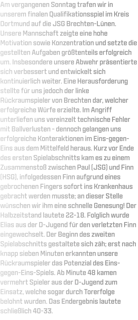 Am vergangenen Sonntag trafen wir in unserem finalen Qualifikationsspiel im Kreis Dortmund auf die JSG Brechten-Lünen. Unsere Mannschaft zeigte eine hohe Motivation sowie Konzentration und setzte die gestellten Aufgaben größtenteils erfolgreich um. Insbesondere unsere Abwehr präsentierte sich verbessert und entwickelt sich kontinuierlich weiter. Eine Herausforderung stellte für uns jedoch der linke Rückraumspieler von Brechten dar, welcher erfolgreiche Würfe erzielte. Im Angriff unterliefen uns vereinzelt technische Fehler mit Ballverlusten - dennoch gelangen uns erfolgreiche Konteraktionen im Eins-gegen-Eins aus dem Mittelfeld heraus. Kurz vor Ende des ersten Spielabschnitts kam es zu einem Zusammenstoß zwischen Paul (JSG) und Finn (HSG), infolgedessen Finn aufgrund eines gebrochenen Fingers sofort ins Krankenhaus gebracht werden musste; an dieser Stelle wünschen wir ihm eine schnelle Genesung! Der Halbzeitstand lautete 22-18. Folglich wurde Elias aus der D-Jugend für den verletzten Finn eingewechselt. Der Beginn des zweiten Spielabschnitts gestaltete sich zäh; erst nach knapp sieben Minuten erkannten unsere Rückraumspieler das Potenzial des Eins-gegen-Eins-Spiels. Ab Minute 48 kamen vermehrt Spieler aus der D-Jugend zum Einsatz, welche sogar durch Torerfolge belohnt wurden. Das Endergebnis lautete schließlich 40-33.