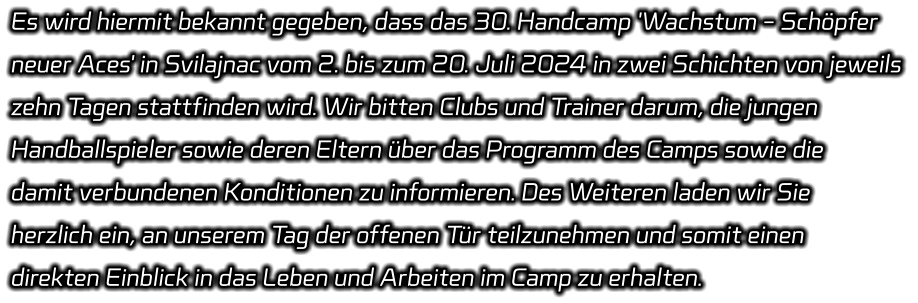 Es wird hiermit bekannt gegeben, dass das 30. Handcamp 'Wachstum - Schöpfer  neuer Aces' in Svilajnac vom 2. bis zum 20. Juli 2024 in zwei Schichten von jeweils  zehn Tagen stattfinden wird. Wir bitten Clubs und Trainer darum, die jungen  Handballspieler sowie deren Eltern über das Programm des Camps sowie die  damit verbundenen Konditionen zu informieren. Des Weiteren laden wir Sie  herzlich ein, an unserem Tag der offenen Tür teilzunehmen und somit einen  direkten Einblick in das Leben und Arbeiten im Camp zu erhalten.