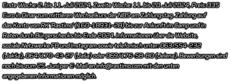 Erste Woche: 2. bis 11. Juli 2024, Zweite Woche: 11. bis 20. Juli 2024, Preis: 335  Euro in Dinar zum mittleren Wechselkurs der NBS am Zahlungstag. Zahlung auf  das Konto von RK 'Rastimo' (160-18931-28) bis zur Ankunft im Camp und in  Raten durch Bürgerschecks bis Ende 2024. Informationen über die Website,  soziale Netzwerke FB und Instagram sowie telefonisch unter: 063/554-232  (Jakša), 064/170-43-27 (Jaša) oder 069/176-58-80 (Jelena). Bewerbungen sind  noch bis zum 25. Juni per E-Mail an info@rastimo.com mit den unten  angegebenen Informationen möglich.