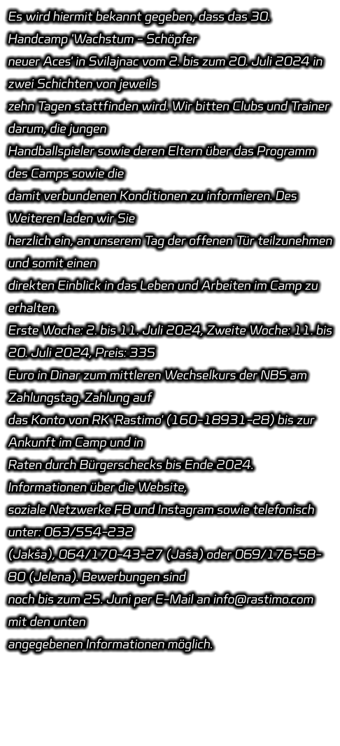 Es wird hiermit bekannt gegeben, dass das 30. Handcamp 'Wachstum - Schöpfer  neuer Aces' in Svilajnac vom 2. bis zum 20. Juli 2024 in zwei Schichten von jeweils  zehn Tagen stattfinden wird. Wir bitten Clubs und Trainer darum, die jungen  Handballspieler sowie deren Eltern über das Programm des Camps sowie die  damit verbundenen Konditionen zu informieren. Des Weiteren laden wir Sie  herzlich ein, an unserem Tag der offenen Tür teilzunehmen und somit einen  direkten Einblick in das Leben und Arbeiten im Camp zu erhalten. Erste Woche: 2. bis 11. Juli 2024, Zweite Woche: 11. bis 20. Juli 2024, Preis: 335  Euro in Dinar zum mittleren Wechselkurs der NBS am Zahlungstag. Zahlung auf  das Konto von RK 'Rastimo' (160-18931-28) bis zur Ankunft im Camp und in  Raten durch Bürgerschecks bis Ende 2024. Informationen über die Website,  soziale Netzwerke FB und Instagram sowie telefonisch unter: 063/554-232  (Jakša), 064/170-43-27 (Jaša) oder 069/176-58-80 (Jelena). Bewerbungen sind  noch bis zum 25. Juni per E-Mail an info@rastimo.com mit den unten  angegebenen Informationen möglich.