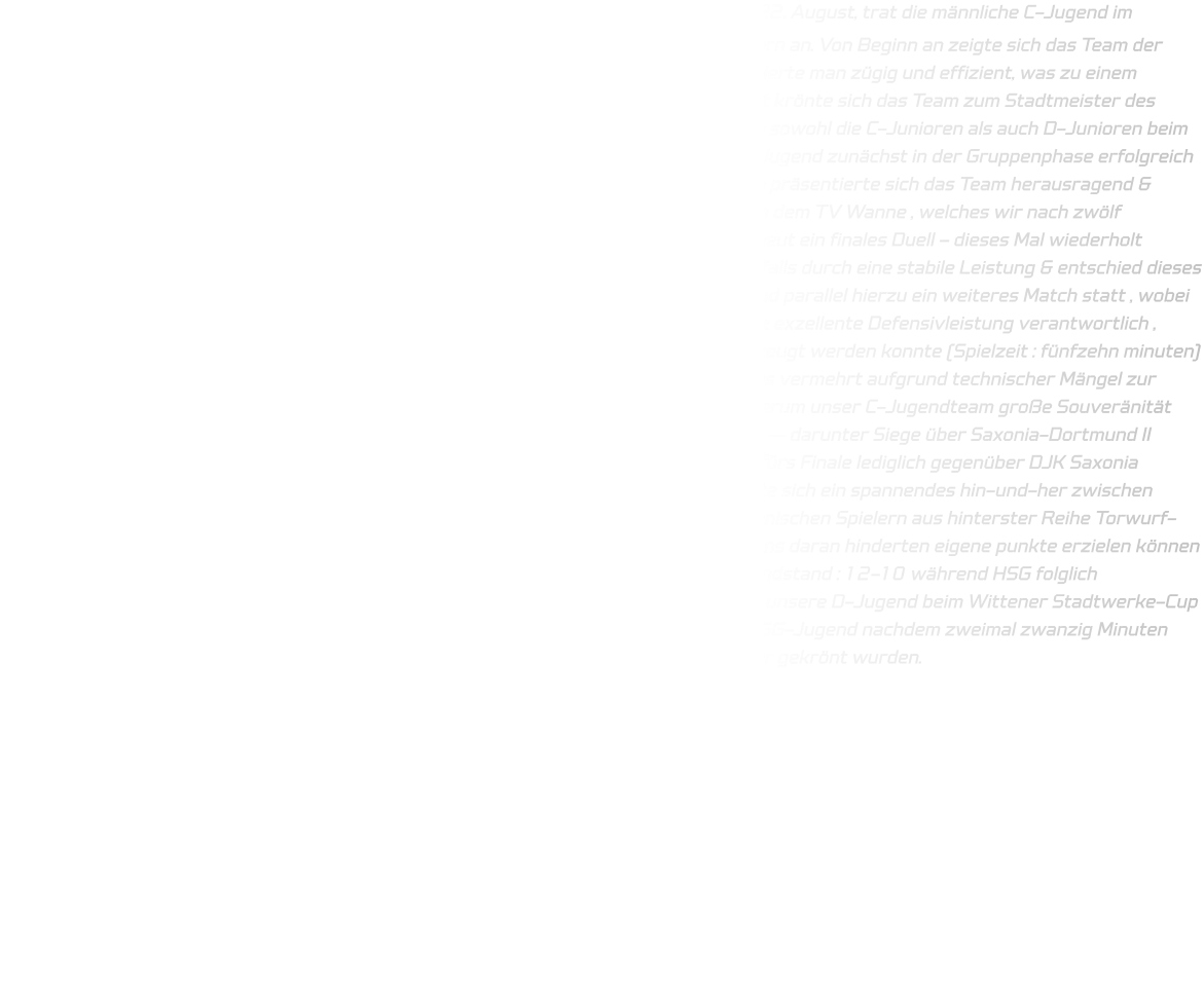 Der Auftakt zum Wochenende gestaltete sich äußerst erfreulich: Am Donnerstag, dem 22. August, trat die männliche C-Jugend im Rahmen des Wittener Stadtwerke-Cups im Jahr 2024 zunächst gegen den TuS Bommern an. Von Beginn an zeigte sich das Team der HSG fokussiert sowie konzentriert; sowohl in der Defensive als auch in der Offensive agierte man zügig und effizient, was zu einem Endstand von besagtem Spiel nach fünfzig Minuten von insgesamt 50-28 führte - damit krönte sich das Team zum Stadtmeister des Jahres 2024. Der Wettkampf setzte sich am darauffolgenden Samstag fort: Hier traten sowohl die C-Junioren als auch D-Junioren beim Saxonen-Cup veranstaltet durch DJK Saxonia-Dortmund an; hierbei spielten unsere D-Jugend zunächst in der Gruppenphase erfolgreich gegen TuRa Halden-Herbeck sowie JSG Brechten-Lünen - trotz einiger Abwesenheiten präsentierte sich das Team herausragend & errang letztlich den ersten Platz innerhalb Gruppe B . Im Halbfinale begegneten wir dann dem TV Wanne , welches wir nach zwölf gespielten Minuten klar gewinnen konnten (Endstand : 12-04). Somit erreichten wir erneut ein finales Duell – dieses Mal wiederholt gegenüber dem Gegner aus Halden-Herbeck ; hier überzeugte unsere Mannschaft ebenfalls durch eine stabile Leistung & entschied dieses entscheidende Spiel schlussendlich deutlich für sich (Endstand : 12-03) . Gleichzeitig fand parallel hierzu ein weiteres Match statt , wobei unsere männlichen C-Junioren auf TuSEM Essen II trafen ; hier zeichnete besonders eine exzellente Defensivleistung verantwortlich , wodurch eine klare Kommunikation untereinander gegeben war & zudem offensiv überzeugt werden konnte (Spielzeit : fünfzehn minuten) — Endresultat : 12-03 . Lediglich bei einer Begegnung gegeneinander Gevelsberg kam es vermehrt aufgrund technischer Mängel zur Unentschieden-Situation seitens Annen . Nichtsdestotrotz zeigte jedoch auch hier wiederum unser C-Jugendteam große Souveränität innerhalb ihrer jeweiligen Gruppe indem sie ihre Matches erfolgreich bestreiten konnten — darunter Siege über Saxonia-Dortmund II sowie Unna-Massen — somit qualifizierten beide Teams (C-Jugend + D-Jugend ) direkt fürs Finale lediglich gegenüber DJK Saxonia Dortmund I ! Dieses Finale stellte hohe Anforderungen dar ; bereits frühzeitig entwickelte sich ein spannendes hin-und-her zwischen beiden seiten ; gleichwohl vermochten jedoch insbesondere einige aktionen seitens Saxonischen Spielern aus hinterster Reihe Torwurf-Technisch profitabel genutzt werden während kleinere technische fehler unsererseits uns daran hinderten eigene punkte erzielen können — dies resultierte letztlich darin dass Saxonia Dortmunder triumphierend hervortrat (Endstand : 12-10 während HSG folglich zweitplatziertes Team blieb ! Der Sonntag brachte sodann neue Herausforderungen für unsere D-Jugend beim Wittener Stadtwerke-Cup wo gegner TuS Bommern wartete - diese Partie endete eindeutig zugunsten unserer HSG-Jugend nachdem zweimal zwanzig Minuten absolviert worden sind(Ergebnis : 45-05) sodass sie nunmehr ebenfalls als Stadtmeister gekrönt wurden.