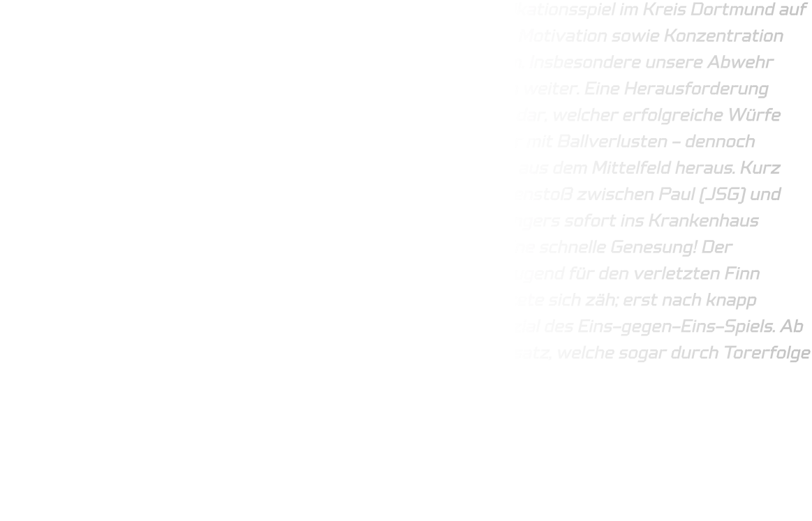 Am vergangenen Sonntag trafen wir in unserem finalen Qualifikationsspiel im Kreis Dortmund auf die JSG Brechten-Lünen. Unsere Mannschaft zeigte eine hohe Motivation sowie Konzentration und setzte die gestellten Aufgaben größtenteils erfolgreich um. Insbesondere unsere Abwehr präsentierte sich verbessert und entwickelt sich kontinuierlich weiter. Eine Herausforderung stellte für uns jedoch der linke Rückraumspieler von Brechten dar, welcher erfolgreiche Würfe erzielte. Im Angriff unterliefen uns vereinzelt technische Fehler mit Ballverlusten - dennoch gelangen uns erfolgreiche Konteraktionen im Eins-gegen-Eins aus dem Mittelfeld heraus. Kurz vor Ende des ersten Spielabschnitts kam es zu einem Zusammenstoß zwischen Paul (JSG) und Finn (HSG), infolgedessen Finn aufgrund eines gebrochenen Fingers sofort ins Krankenhaus gebracht werden musste; an dieser Stelle wünschen wir ihm eine schnelle Genesung! Der Halbzeitstand lautete 22-18. Folglich wurde Elias aus der D-Jugend für den verletzten Finn eingewechselt. Der Beginn des zweiten Spielabschnitts gestaltete sich zäh; erst nach knapp sieben Minuten erkannten unsere Rückraumspieler das Potenzial des Eins-gegen-Eins-Spiels. Ab Minute 48 kamen vermehrt Spieler aus der D-Jugend zum Einsatz, welche sogar durch Torerfolge belohnt wurden. Das Endergebnis lautete schließlich 40-33.