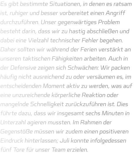 Es gibt bestimmte Situationen, in denen es ratsam ist, ruhiger und besser vorbereitet einen Angriff durchzuführen. Unser gegenwärtiges Problem besteht darin, dass wir zu hastig abschließen und dabei eine Vielzahl technischer Fehler begehen. Daher sollten wir während der Ferien verstärkt an unseren taktischen Fähigkeiten arbeiten. Auch in der Defensive zeigen sich Schwächen: Wir packen häufig nicht ausreichend zu oder versäumen es, im entscheidenden Moment aktiv zu werden, was auf eine unzureichende körperliche Reaktion oder mangelnde Schnelligkeit zurückzuführen ist. Dies führte dazu, dass wir insgesamt sechs Minuten in Unterzahl agieren mussten. Im Rahmen der Gegenstöße müssen wir zudem einen positiveren Eindruck hinterlassen; Juli konnte infolgedessen fünf Tore für unser Team erzielen.