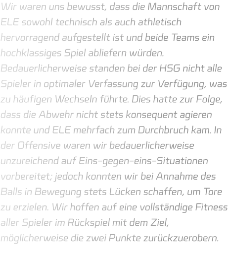 Wir waren uns bewusst, dass die Mannschaft von ELE sowohl technisch als auch athletisch hervorragend aufgestellt ist und beide Teams ein hochklassiges Spiel abliefern würden. Bedauerlicherweise standen bei der HSG nicht alle Spieler in optimaler Verfassung zur Verfügung, was zu häufigen Wechseln führte. Dies hatte zur Folge, dass die Abwehr nicht stets konsequent agieren konnte und ELE mehrfach zum Durchbruch kam. In der Offensive waren wir bedauerlicherweise unzureichend auf Eins-gegen-eins-Situationen vorbereitet; jedoch konnten wir bei Annahme des Balls in Bewegung stets Lücken schaffen, um Tore zu erzielen. Wir hoffen auf eine vollständige Fitness aller Spieler im Rückspiel mit dem Ziel, möglicherweise die zwei Punkte zurückzuerobern.