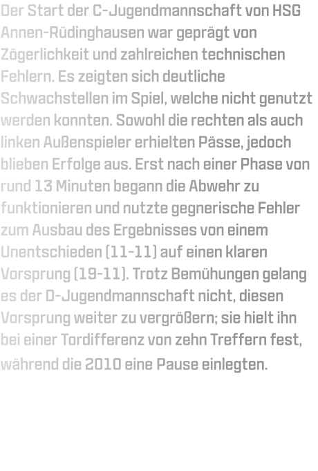 Der Start der C-Jugendmannschaft von HSG Annen-Rüdinghausen war geprägt von Zögerlichkeit und zahlreichen technischen Fehlern. Es zeigten sich deutliche Schwachstellen im Spiel, welche nicht genutzt werden konnten. Sowohl die rechten als auch linken Außenspieler erhielten Pässe, jedoch blieben Erfolge aus. Erst nach einer Phase von rund 13 Minuten begann die Abwehr zu funktionieren und nutzte gegnerische Fehler zum Ausbau des Ergebnisses von einem Unentschieden (11-11) auf einen klaren Vorsprung (19-11). Trotz Bemühungen gelang es der D-Jugendmannschaft nicht, diesen Vorsprung weiter zu vergrößern; sie hielt ihn bei einer Tordifferenz von zehn Treffern fest, während die 2010 eine Pause einlegten.