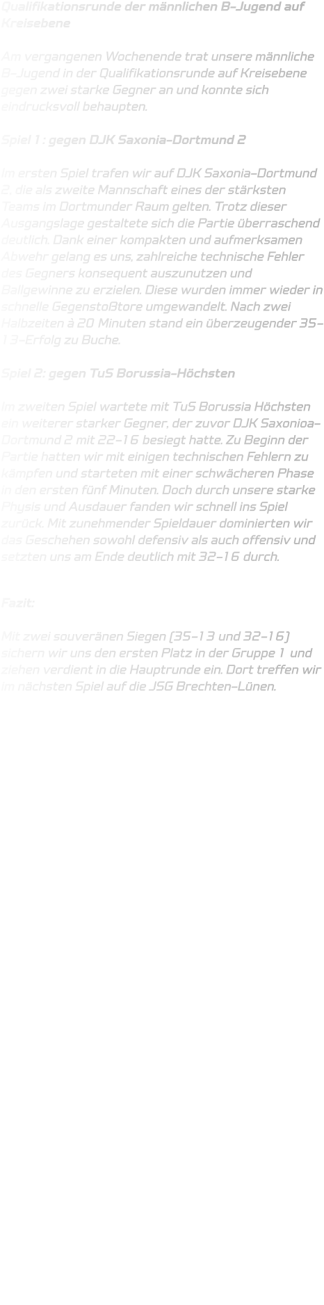 Qualifikationsrunde der männlichen B-Jugend auf Kreisebene  Am vergangenen Wochenende trat unsere männliche B-Jugend in der Qualifikationsrunde auf Kreisebene gegen zwei starke Gegner an und konnte sich eindrucksvoll behaupten.  Spiel 1: gegen DJK Saxonia-Dortmund 2  Im ersten Spiel trafen wir auf DJK Saxonia-Dortmund 2, die als zweite Mannschaft eines der stärksten Teams im Dortmunder Raum gelten. Trotz dieser Ausgangslage gestaltete sich die Partie überraschend deutlich. Dank einer kompakten und aufmerksamen Abwehr gelang es uns, zahlreiche technische Fehler des Gegners konsequent auszunutzen und Ballgewinne zu erzielen. Diese wurden immer wieder in schnelle Gegenstoßtore umgewandelt. Nach zwei Halbzeiten à 20 Minuten stand ein überzeugender 35-13-Erfolg zu Buche.  Spiel 2: gegen TuS Borussia-Höchsten  Im zweiten Spiel wartete mit TuS Borussia Höchsten ein weiterer starker Gegner, der zuvor DJK Saxonioa-Dortmund 2 mit 22-16 besiegt hatte. Zu Beginn der Partie hatten wir mit einigen technischen Fehlern zu kämpfen und starteten mit einer schwächeren Phase in den ersten fünf Minuten. Doch durch unsere starke Physis und Ausdauer fanden wir schnell ins Spiel zurück. Mit zunehmender Spieldauer dominierten wir das Geschehen sowohl defensiv als auch offensiv und setzten uns am Ende deutlich mit 32-16 durch.  Fazit:  Mit zwei souveränen Siegen (35-13 und 32-16) sichern wir uns den ersten Platz in der Gruppe 1 und ziehen verdient in die Hauptrunde ein. Dort treffen wir im nächsten Spiel auf die JSG Brechten-Lünen.