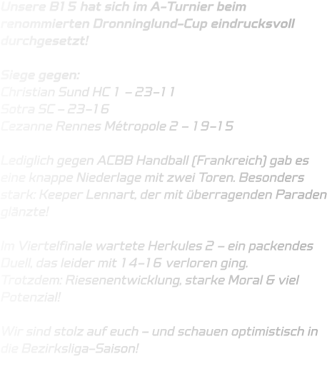 Unsere B15 hat sich im A-Turnier beim renommierten Dronninglund-Cup eindrucksvoll durchgesetzt!  Siege gegen: Christian Sund HC 1 – 23-11 Sotra SC – 23-16 Cezanne Rennes Métropole 2 – 19-15  Lediglich gegen ACBB Handball (Frankreich) gab es eine knappe Niederlage mit zwei Toren. Besonders stark: Keeper Lennart, der mit überragenden Paraden glänzte!   Im Viertelfinale wartete Herkules 2 – ein packendes Duell, das leider mit 14-16 verloren ging. Trotzdem: Riesenentwicklung, starke Moral & viel Potenzial!  Wir sind stolz auf euch – und schauen optimistisch in die Bezirksliga-Saison!