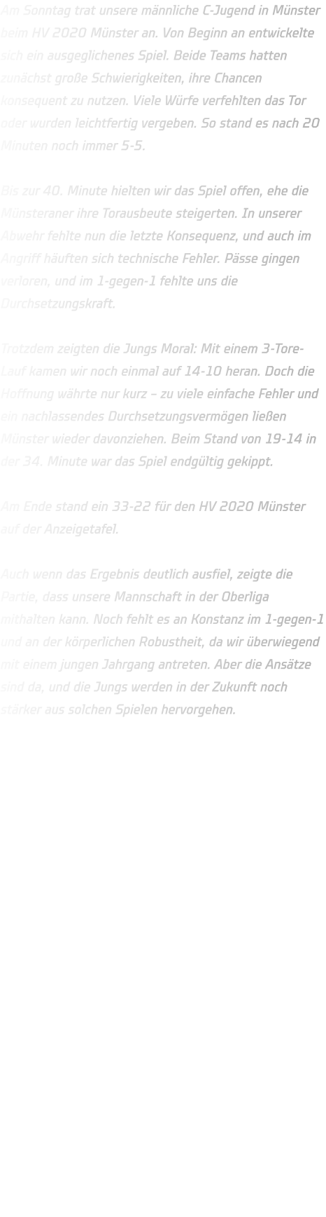 Am Sonntag trat unsere männliche C-Jugend in Münster beim HV 2020 Münster an. Von Beginn an entwickelte sich ein ausgeglichenes Spiel. Beide Teams hatten zunächst große Schwierigkeiten, ihre Chancen konsequent zu nutzen. Viele Würfe verfehlten das Tor oder wurden leichtfertig vergeben. So stand es nach 20 Minuten noch immer 5-5.  Bis zur 40. Minute hielten wir das Spiel offen, ehe die Münsteraner ihre Torausbeute steigerten. In unserer Abwehr fehlte nun die letzte Konsequenz, und auch im Angriff häuften sich technische Fehler. Pässe gingen verloren, und im 1-gegen-1 fehlte uns die Durchsetzungskraft.  Trotzdem zeigten die Jungs Moral: Mit einem 3-Tore-Lauf kamen wir noch einmal auf 14-10 heran. Doch die Hoffnung währte nur kurz – zu viele einfache Fehler und ein nachlassendes Durchsetzungsvermögen ließen Münster wieder davonziehen. Beim Stand von 19-14 in der 34. Minute war das Spiel endgültig gekippt.  Am Ende stand ein 33-22 für den HV 2020 Münster auf der Anzeigetafel.  Auch wenn das Ergebnis deutlich ausfiel, zeigte die Partie, dass unsere Mannschaft in der Oberliga mithalten kann. Noch fehlt es an Konstanz im 1-gegen-1 und an der körperlichen Robustheit, da wir überwiegend mit einem jungen Jahrgang antreten. Aber die Ansätze sind da, und die Jungs werden in der Zukunft noch stärker aus solchen Spielen hervorgehen.
