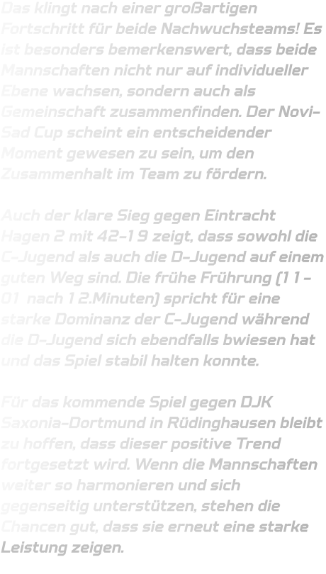 Das klingt nach einer großartigen Fortschritt für beide Nachwuchsteams! Es ist besonders bemerkenswert, dass beide Mannschaften nicht nur auf individueller Ebene wachsen, sondern auch als Gemeinschaft zusammenfinden. Der Novi-Sad Cup scheint ein entscheidender Moment gewesen zu sein, um den Zusammenhalt im Team zu fördern.  Auch der klare Sieg gegen Eintracht Hagen 2 mit 42-19 zeigt, dass sowohl die C-Jugend als auch die D-Jugend auf einem guten Weg sind. Die frühe Frührung (11-01 nach 12.Minuten) spricht für eine starke Dominanz der C-Jugend während die D-Jugend sich ebendfalls bwiesen hat und das Spiel stabil halten konnte.  Für das kommende Spiel gegen DJK Saxonia-Dortmund in Rüdinghausen bleibt zu hoffen, dass dieser positive Trend fortgesetzt wird. Wenn die Mannschaften weiter so harmonieren und sich gegenseitig unterstützen, stehen die Chancen gut, dass sie erneut eine starke Leistung zeigen.
