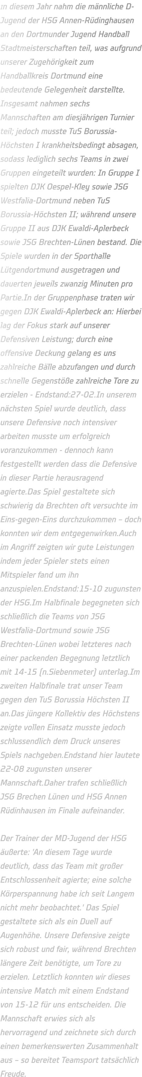 In diesem Jahr nahm die männliche D-Jugend der HSG Annen-Rüdinghausen an den Dortmunder Jugend Handball Stadtmeisterschaften teil, was aufgrund unserer Zugehörigkeit zum Handballkreis Dortmund eine bedeutende Gelegenheit darstellte. Insgesamt nahmen sechs Mannschaften am diesjährigen Turnier teil; jedoch musste TuS Borussia-Höchsten I krankheitsbedingt absagen, sodass lediglich sechs Teams in zwei Gruppen eingeteilt wurden: In Gruppe I spielten DJK Oespel-Kley sowie JSG Westfalia-Dortmund neben TuS Borussia-Höchsten II; während unsere Gruppe II aus DJK Ewaldi-Aplerbeck sowie JSG Brechten-Lünen bestand. Die Spiele wurden in der Sporthalle Lütgendortmund ausgetragen und dauerten jeweils zwanzig Minuten pro Partie.In der Gruppenphase traten wir gegen DJK Ewaldi-Aplerbeck an: Hierbei lag der Fokus stark auf unserer Defensiven Leistung; durch eine offensive Deckung gelang es uns zahlreiche Bälle abzufangen und durch schnelle Gegenstöße zahlreiche Tore zu erzielen - Endstand:27-02.In unserem nächsten Spiel wurde deutlich, dass unsere Defensive noch intensiver arbeiten musste um erfolgreich voranzukommen - dennoch kann festgestellt werden dass die Defensive in dieser Partie herausragend agierte.Das Spiel gestaltete sich schwierig da Brechten oft versuchte im Eins-gegen-Eins durchzukommen – doch konnten wir dem entgegenwirken.Auch im Angriff zeigten wir gute Leistungen indem jeder Spieler stets einen Mitspieler fand um ihn anzuspielen.Endstand:15-10 zugunsten der HSG.Im Halbfinale begegneten sich schließlich die Teams von JSG Westfalia-Dortmund sowie JSG Brechten-Lünen wobei letzteres nach einer packenden Begegnung letztlich mit 14-15 (n.Siebenmeter) unterlag.Im zweiten Halbfinale trat unser Team gegen den TuS Borussia Höchsten II an.Das jüngere Kollektiv des Höchstens zeigte vollen Einsatz musste jedoch schlussendlich dem Druck unseres Spiels nachgeben.Endstand hier lautete 22-08 zugunsten unserer Mannschaft.Daher trafen schließlich JSG Brechen Lünen und HSG Annen Rüdinhausen im Finale aufeinander.  Der Trainer der MD-Jugend der HSG äußerte: 'An diesem Tage wurde deutlich, dass das Team mit großer Entschlossenheit agierte; eine solche Körperspannung habe ich seit Langem nicht mehr beobachtet.' Das Spiel gestaltete sich als ein Duell auf Augenhöhe. Unsere Defensive zeigte sich robust und fair, während Brechten längere Zeit benötigte, um Tore zu erzielen. Letztlich konnten wir dieses intensive Match mit einem Endstand von 15-12 für uns entscheiden. Die Mannschaft erwies sich als hervorragend und zeichnete sich durch einen bemerkenswerten Zusammenhalt aus – so bereitet Teamsport tatsächlich Freude.