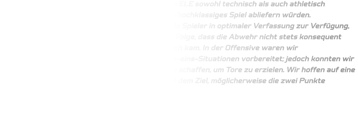 Wir waren uns bewusst, dass die Mannschaft von ELE sowohl technisch als auch athletisch hervorragend aufgestellt ist und beide Teams ein hochklassiges Spiel abliefern würden. Bedauerlicherweise standen bei der HSG nicht alle Spieler in optimaler Verfassung zur Verfügung, was zu häufigen Wechseln führte. Dies hatte zur Folge, dass die Abwehr nicht stets konsequent agieren konnte und ELE mehrfach zum Durchbruch kam. In der Offensive waren wir bedauerlicherweise unzureichend auf Eins-gegen-eins-Situationen vorbereitet; jedoch konnten wir bei Annahme des Balls in Bewegung stets Lücken schaffen, um Tore zu erzielen. Wir hoffen auf eine vollständige Fitness aller Spieler im Rückspiel mit dem Ziel, möglicherweise die zwei Punkte zurückzuerobern.