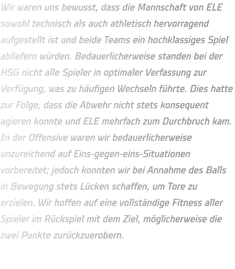 Wir waren uns bewusst, dass die Mannschaft von ELE sowohl technisch als auch athletisch hervorragend aufgestellt ist und beide Teams ein hochklassiges Spiel abliefern würden. Bedauerlicherweise standen bei der HSG nicht alle Spieler in optimaler Verfassung zur Verfügung, was zu häufigen Wechseln führte. Dies hatte zur Folge, dass die Abwehr nicht stets konsequent agieren konnte und ELE mehrfach zum Durchbruch kam. In der Offensive waren wir bedauerlicherweise unzureichend auf Eins-gegen-eins-Situationen vorbereitet; jedoch konnten wir bei Annahme des Balls in Bewegung stets Lücken schaffen, um Tore zu erzielen. Wir hoffen auf eine vollständige Fitness aller Spieler im Rückspiel mit dem Ziel, möglicherweise die zwei Punkte zurückzuerobern.