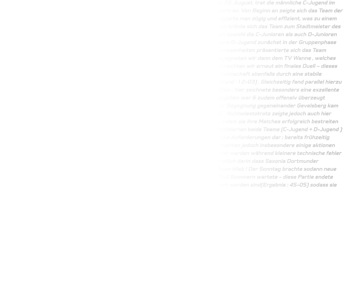 Der Auftakt zum Wochenende gestaltete sich äußerst erfreulich: Am Donnerstag, dem 22. August, trat die männliche C-Jugend im Rahmen des Wittener Stadtwerke-Cups im Jahr 2024 zunächst gegen den TuS Bommern an. Von Beginn an zeigte sich das Team der HSG fokussiert sowie konzentriert; sowohl in der Defensive als auch in der Offensive agierte man zügig und effizient, was zu einem Endstand von besagtem Spiel nach fünfzig Minuten von insgesamt 50-28 führte - damit krönte sich das Team zum Stadtmeister des Jahres 2024. Der Wettkampf setzte sich am darauffolgenden Samstag fort: Hier traten sowohl die C-Junioren als auch D-Junioren beim Saxonen-Cup veranstaltet durch DJK Saxonia-Dortmund an; hierbei spielten unsere D-Jugend zunächst in der Gruppenphase erfolgreich gegen TuRa Halden-Herbeck sowie JSG Brechten-Lünen - trotz einiger Abwesenheiten präsentierte sich das Team herausragend & errang letztlich den ersten Platz innerhalb Gruppe B . Im Halbfinale begegneten wir dann dem TV Wanne , welches wir nach zwölf gespielten Minuten klar gewinnen konnten (Endstand : 12-04). Somit erreichten wir erneut ein finales Duell – dieses Mal wiederholt gegenüber dem Gegner aus Halden-Herbeck ; hier überzeugte unsere Mannschaft ebenfalls durch eine stabile Leistung & entschied dieses entscheidende Spiel schlussendlich deutlich für sich (Endstand : 12-03) . Gleichzeitig fand parallel hierzu ein weiteres Match statt , wobei unsere männlichen C-Junioren auf TuSEM Essen II trafen ; hier zeichnete besonders eine exzellente Defensivleistung verantwortlich , wodurch eine klare Kommunikation untereinander gegeben war & zudem offensiv überzeugt werden konnte (Spielzeit : fünfzehn minuten) — Endresultat : 12-03 . Lediglich bei einer Begegnung gegeneinander Gevelsberg kam es vermehrt aufgrund technischer Mängel zur Unentschieden-Situation seitens Annen . Nichtsdestotrotz zeigte jedoch auch hier wiederum unser C-Jugendteam große Souveränität innerhalb ihrer jeweiligen Gruppe indem sie ihre Matches erfolgreich bestreiten konnten — darunter Siege über Saxonia-Dortmund II sowie Unna-Massen — somit qualifizierten beide Teams (C-Jugend + D-Jugend ) direkt fürs Finale lediglich gegenüber DJK Saxonia Dortmund I ! Dieses Finale stellte hohe Anforderungen dar ; bereits frühzeitig entwickelte sich ein spannendes hin-und-her zwischen beiden seiten ; gleichwohl vermochten jedoch insbesondere einige aktionen seitens Saxonischen Spielern aus hinterster Reihe Torwurf-Technisch profitabel genutzt werden während kleinere technische fehler unsererseits uns daran hinderten eigene punkte erzielen können — dies resultierte letztlich darin dass Saxonia Dortmunder triumphierend hervortrat (Endstand : 12-10 während HSG folglich zweitplatziertes Team blieb ! Der Sonntag brachte sodann neue Herausforderungen für unsere D-Jugend beim Wittener Stadtwerke-Cup wo gegner TuS Bommern wartete - diese Partie endete eindeutig zugunsten unserer HSG-Jugend nachdem zweimal zwanzig Minuten absolviert worden sind(Ergebnis : 45-05) sodass sie nunmehr ebenfalls als Stadtmeister gekrönt wurden.