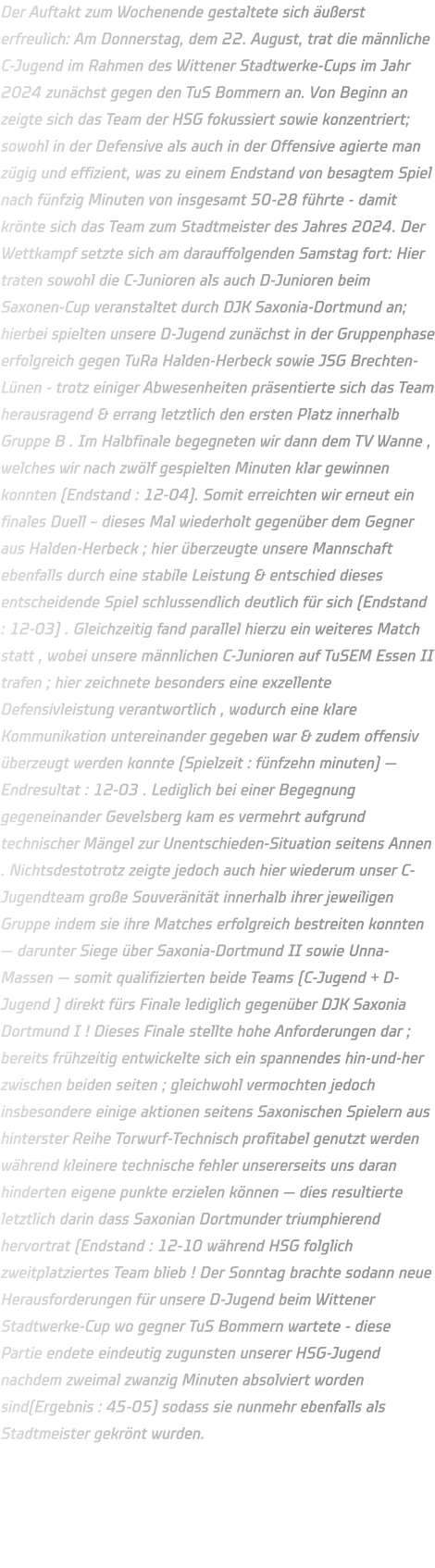 Der Auftakt zum Wochenende gestaltete sich äußerst erfreulich: Am Donnerstag, dem 22. August, trat die männliche C-Jugend im Rahmen des Wittener Stadtwerke-Cups im Jahr 2024 zunächst gegen den TuS Bommern an. Von Beginn an zeigte sich das Team der HSG fokussiert sowie konzentriert; sowohl in der Defensive als auch in der Offensive agierte man zügig und effizient, was zu einem Endstand von besagtem Spiel nach fünfzig Minuten von insgesamt 50-28 führte - damit krönte sich das Team zum Stadtmeister des Jahres 2024. Der Wettkampf setzte sich am darauffolgenden Samstag fort: Hier traten sowohl die C-Junioren als auch D-Junioren beim Saxonen-Cup veranstaltet durch DJK Saxonia-Dortmund an; hierbei spielten unsere D-Jugend zunächst in der Gruppenphase erfolgreich gegen TuRa Halden-Herbeck sowie JSG Brechten-Lünen - trotz einiger Abwesenheiten präsentierte sich das Team herausragend & errang letztlich den ersten Platz innerhalb Gruppe B . Im Halbfinale begegneten wir dann dem TV Wanne , welches wir nach zwölf gespielten Minuten klar gewinnen konnten (Endstand : 12-04). Somit erreichten wir erneut ein finales Duell – dieses Mal wiederholt gegenüber dem Gegner aus Halden-Herbeck ; hier überzeugte unsere Mannschaft ebenfalls durch eine stabile Leistung & entschied dieses entscheidende Spiel schlussendlich deutlich für sich (Endstand : 12-03) . Gleichzeitig fand parallel hierzu ein weiteres Match statt , wobei unsere männlichen C-Junioren auf TuSEM Essen II trafen ; hier zeichnete besonders eine exzellente Defensivleistung verantwortlich , wodurch eine klare Kommunikation untereinander gegeben war & zudem offensiv überzeugt werden konnte (Spielzeit : fünfzehn minuten) — Endresultat : 12-03 . Lediglich bei einer Begegnung gegeneinander Gevelsberg kam es vermehrt aufgrund technischer Mängel zur Unentschieden-Situation seitens Annen . Nichtsdestotrotz zeigte jedoch auch hier wiederum unser C-Jugendteam große Souveränität innerhalb ihrer jeweiligen Gruppe indem sie ihre Matches erfolgreich bestreiten konnten — darunter Siege über Saxonia-Dortmund II sowie Unna-Massen — somit qualifizierten beide Teams (C-Jugend + D-Jugend ) direkt fürs Finale lediglich gegenüber DJK Saxonia Dortmund I ! Dieses Finale stellte hohe Anforderungen dar ; bereits frühzeitig entwickelte sich ein spannendes hin-und-her zwischen beiden seiten ; gleichwohl vermochten jedoch insbesondere einige aktionen seitens Saxonischen Spielern aus hinterster Reihe Torwurf-Technisch profitabel genutzt werden während kleinere technische fehler unsererseits uns daran hinderten eigene punkte erzielen können — dies resultierte letztlich darin dass Saxonian Dortmunder triumphierend hervortrat (Endstand : 12-10 während HSG folglich zweitplatziertes Team blieb ! Der Sonntag brachte sodann neue Herausforderungen für unsere D-Jugend beim Wittener Stadtwerke-Cup wo gegner TuS Bommern wartete - diese Partie endete eindeutig zugunsten unserer HSG-Jugend nachdem zweimal zwanzig Minuten absolviert worden sind(Ergebnis : 45-05) sodass sie nunmehr ebenfalls als Stadtmeister gekrönt wurden.