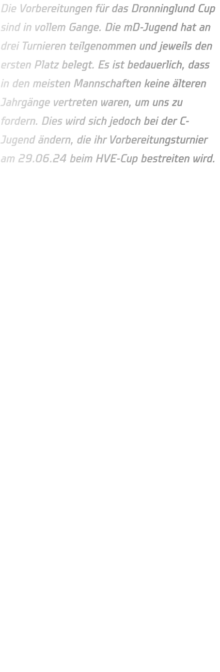 Die Vorbereitungen für das Dronninglund Cup sind in vollem Gange. Die mD-Jugend hat an drei Turnieren teilgenommen und jeweils den ersten Platz belegt. Es ist bedauerlich, dass in den meisten Mannschaften keine älteren Jahrgänge vertreten waren, um uns zu fordern. Dies wird sich jedoch bei der C-Jugend ändern, die ihr Vorbereitungsturnier am 29.06.24 beim HVE-Cup bestreiten wird.