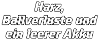 Harz, Ballverluste und  ein leerer Akku