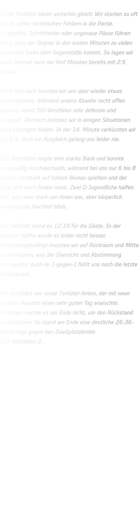 Unser Problem bleibt weiterhin gleich: Wir starten zu oft mit zu vielen technischen Fehlern in die Partie. Fangfehler, Schrittfehler oder ungenaue Pässe führen dazu, dass der Gegner in den ersten Minuten zu vielen einfachen Toren über Gegenstöße kommt. So lagen wir auch diesmal nach nur fünf Minuten bereits mit 2:5 zurück.  Nach und nach konnten wir uns aber wieder etwas heranarbeiten. Während unsere Abwehr recht offen agierte, stand JSG Westfalen sehr defensiv und kompakt. Dennoch konnten wir in einigen Situationen gute Lösungen finden. In der 14. Minute verkürzten wir auf 6:8, doch ein Ausgleich gelang uns leider nie.  JSG Westfalen zeigte eine starke Bank und konnte regelmäßig durchwechseln, während bei uns nur 6 bis 8 Spieler konstant auf hohem Niveau spielten und der Rest sich noch finden muss. Zwei D-Jugendliche halfen aus, was zwar stark von ihnen war, aber körperlich natürlich ein Nachteil blieb.  Zur Halbzeit stand es 12:19 für die Gäste. In der zweiten Hälfte wurde es leider nicht besser. Verletzungsbedingt mussten wir auf Rückraum und Mitte improvisieren, was die Übersicht und Abstimmung erschwerte. Auch im 1-gegen-1 fehlt uns noch die letzte Konsequenz.  Ein Lichtblick war unser Torhüter Anton, der mit neun starken Paraden einen sehr guten Tag erwischte. Trotzdem reichte es am Ende nicht, um den Rückstand zu verkürzen. So stand am Ende eine deutliche 26:36-Niederlage gegen den Zweitplatzierten JSG Westfalen 2. 