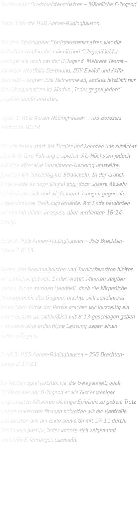 Dortmunder Stadtmeisterschaften – Männliche C-Jugend  Platz 3 für die HSG Annen-Rüdinghausen  Bei den Dortmunder Stadtmeisterschaften war die Teilnehmerzahl in der männlichen C-Jugend leider geringer als noch bei der B-Jugend. Mehrere Teams – darunter Westfalia Dortmund, DJK Ewaldi und Atifa Dorsfeld – sagten ihre Teilnahme ab, sodass letztlich nur drei Mannschaften im Modus „Jeder gegen jeden“ gegeneinander antraten.   Spiel 1: HSG Annen-Rüdinghausen – TuS Borussia Höchsten 16:14  Wir starteten stark ins Turnier und konnten uns zunächst eine 4–5-Tore-Führung erspielen. Als Höchsten jedoch auf eine offensive Einzelmann-Deckung umstellte, gerieten wir kurzzeitig ins Straucheln. In der Crunch-Time wurde es noch einmal eng, doch unsere Abwehr stabilisierte sich und wir fanden Lösungen gegen die ungewöhnliche Deckungsvariante. Am Ende belohnten wir uns mit einem knappen, aber verdienten 16:14-Erfolg.  Spiel 2: HSG Annen-Rüdinghausen – JSG Brechten-Lünen 1 8:13  Gegen den Regionalligisten und Turnierfavoriten hielten wir zunächst gut mit. In den ersten Minuten zeigten unsere Jungs mutigen Handball, doch die körperliche Überlegenheit des Gegners machte sich zunehmend bemerkbar. Mitte der Partie brachen wir kurzzeitig ein und mussten uns schließlich mit 8:13 geschlagen geben – dennoch eine ordentliche Leistung gegen einen starken Gegner.  Spiel 3: HSG Annen-Rüdinghausen – JSG Brechten-Lünen 2 17:11  Im letzten Spiel nutzten wir die Gelegenheit, auch Spielern aus der D-Jugend sowie bisher weniger eingesetzten Akteuren wichtige Spielzeit zu geben. Trotz einiger hektischer Phasen behielten wir die Kontrolle und setzten uns am Ende souverän mit 17:11 durch. Besonders positiv: Jeder konnte sich zeigen und wertvolle Erfahrungen sammeln.