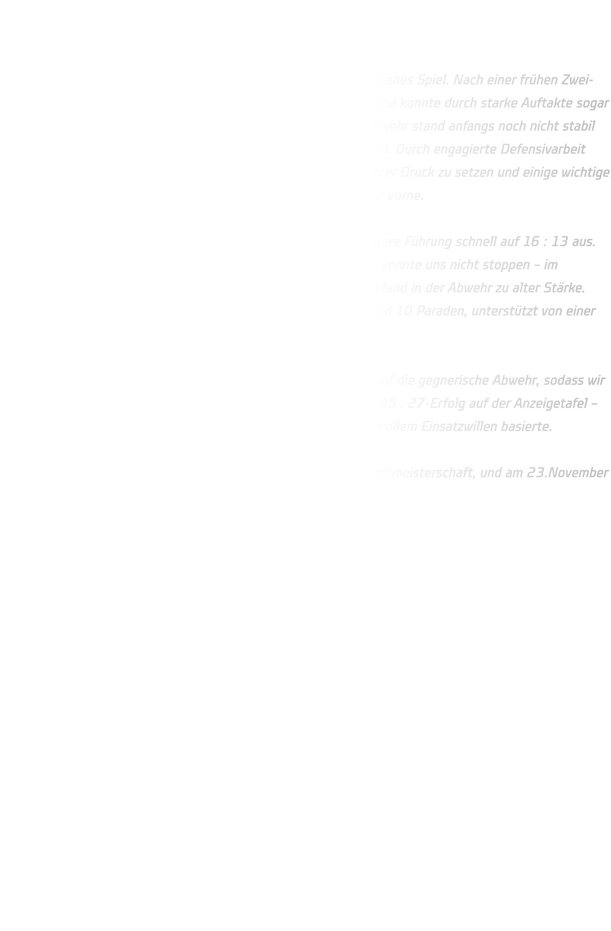 HSG Annen-Rüdinghausen vs. JSG Brechten-Lünen Endstand: 35 : 27 (13 : 12)  In der ersten Halbzeit entwickelte sich ein weitgehend ausgeglichenes Spiel. Nach einer frühen Zwei-Tore-Führung kam die JSG Brechten-Lünen immer wieder heran und konnte durch starke Auftakte sogar zwischenzeitlich mit drei Toren in Führung gehen. Unsere 6-0-Abwehr stand anfangs noch nicht stabil genug, doch im weiteren Verlauf fanden wir immer besser ins Spiel. Durch engagierte Defensivarbeit gelang es uns, Kreisläufer und Rückraumschützen zunehmend unter Druck zu setzen und einige wichtige Ballgewinne zu erzielen. Zur Halbzeit lagen wir knapp mit 13 : 12 vorne.  Im zweiten Durchgang starteten wir konzentriert und bauten unsere Führung schnell auf 16 : 13 aus. Auch eine kurze Unterzahlphase nach einer Zwei-Minuten-Strafe konnte uns nicht stoppen – im Gegenteil: das Team blieb geschlossen, kämpfte füreinander und fand in der Abwehr zu alter Stärke. Torhüter Lennart erwischte einen starken Tag und glänzte mit rund 10 Paraden, unterstützt von einer aufmerksam agierenden Deckung.  Im Angriff sorgten klare Auftakte und gute Laufwege für Druck auf die gegnerische Abwehr, sodass wir uns Tor um Tor absetzen konnten. Am Ende stand ein verdienter 35 : 27-Erfolg auf der Anzeigetafel – ein Sieg, der auf einer geschlossenen Mannschaftsleistung und großem Einsatzwillen basierte.  Weiter geht’s am 22. November mit der Dortmunder Jugend-Stadtmeisterschaft, und am 23.November der Sonntag das nächste Highlight ansteht: Derby-Time gegen TuS Bommern! 