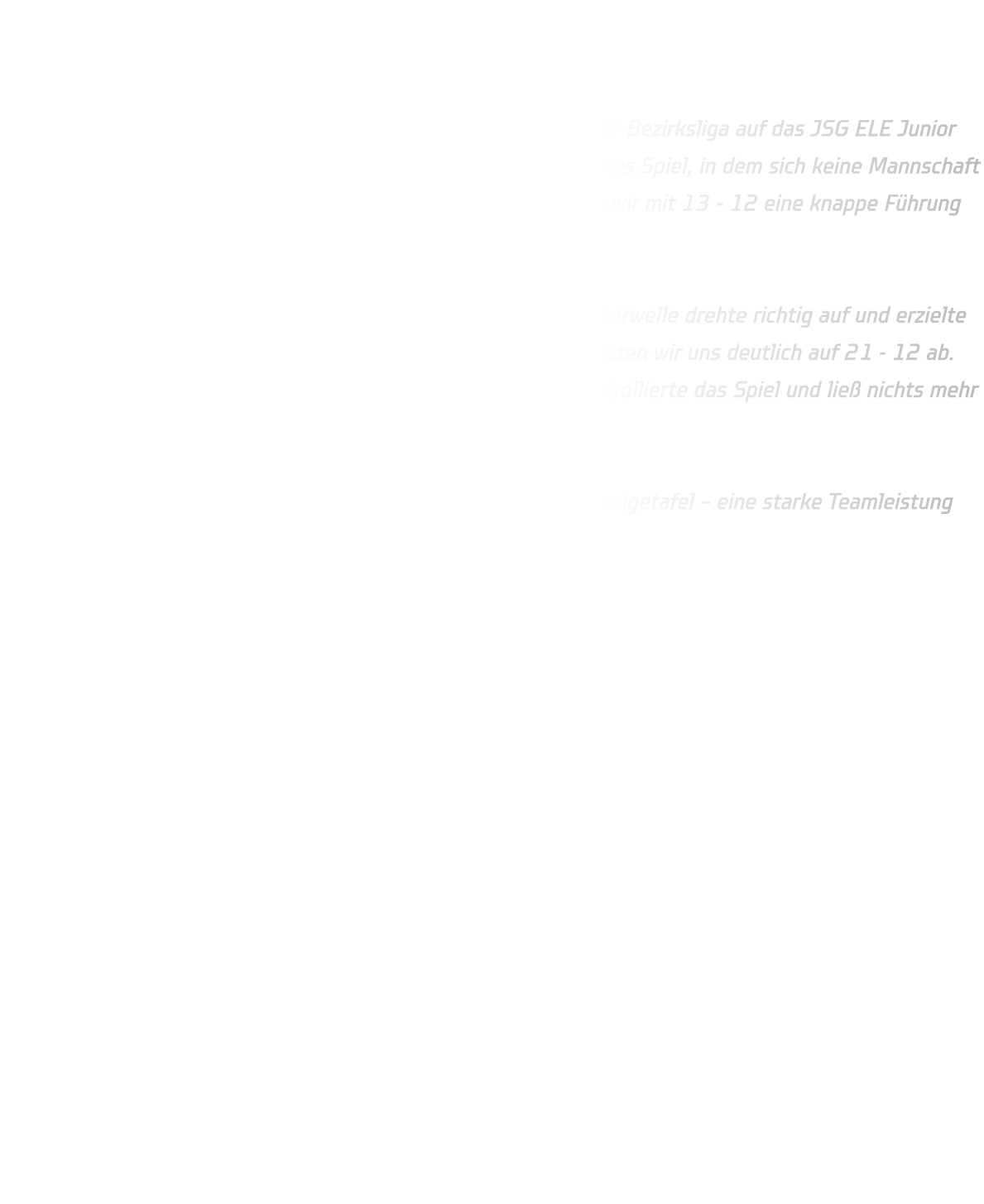 JSG ELE Junior Team 2 vs. HSG Annen-Rüdinghausen Endstand: 19 - 29 (12 - 13)  Die männliche B-Jugend der HSG Annen-Rüdinghausen traf in der Bezirksliga auf das JSG ELE Junior Team 2. In der ersten Halbzeit entwickelte sich ein ausgeglichenes Spiel, in dem sich keine Mannschaft entscheidend absetzen konnte. Erst kurz vor der Pause konnten wir mit 13 - 12 eine knappe Führung mit in die Kabine nehmen.  Nach dem Seitenwechsel startete unser Team furios: Noah Westerwelle drehte richtig auf und erzielte in nur fünf Minuten gleich fünf Treffer per Gegenstoß! Damit setzten wir uns deutlich auf 21 - 12 ab. Trotz einer Auszeit des Gegners blieb die HSG konzentriert, kontrollierte das Spiel und ließ nichts mehr anbrennen.  Am Ende stand ein verdienter 29 - 19-Auswärtssieg auf der Anzeigetafel – eine starke Teamleistung mit viel Tempo und Einsatz. 