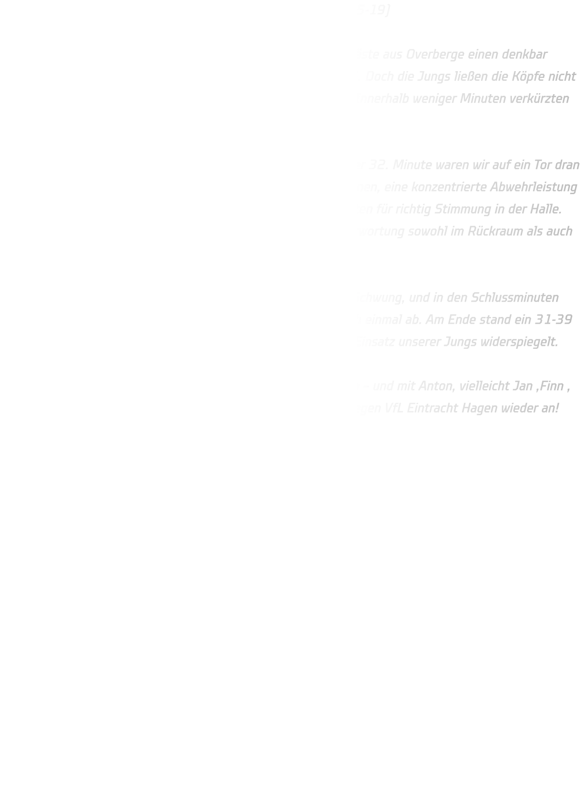 HSG Annen-Rüdinghausen – TuS Eintracht Overberge 31-39 (15-19)  Unsere C-Jugend erwischte gegen die körperlich überlegenen Gäste aus Overberge einen denkbar schlechten Start – nach nur sechs Minuten stand es bereits 1-6. Doch die Jungs ließen die Köpfe nicht hängen, bissen sich in die Partie und stabilisierten die Abwehr. Innerhalb weniger Minuten verkürzten wir wieder, sodass es zur Pause „nur“ 15-19 stand.  In der zweiten Hälfte zeigte das Team großen Kampfgeist: In der 32. Minute waren wir auf ein Tor dran (23-24) und hatten einen echten Lauf. Starke 1-gegen-1-Aktionen, eine konzentrierte Abwehrleistung und tolle Unterstützung der D-Jugendlichen Felix und Max sorgten für richtig Stimmung in der Halle. Besonders Justus glänzte mit 11 Treffern und übernahm Verantwortung sowohl im Rückraum als auch am Kreis.  Eine unglückliche 2-Minuten-Strafe nahm uns dann etwas den Schwung, und in den Schlussminuten setzte sich Overberge dank ihrer physischen Überlegenheit noch einmal ab. Am Ende stand ein 31-39 auf der Anzeigetafel – ein Ergebnis, das nicht ganz den großen Einsatz unserer Jungs widerspiegelt.  Kopf hoch, Jungs! Die Entwicklung stimmt, der Kampfgeist auch – und mit Anton, vielleicht Jan ,Finn , Mats und Poldi zurück im Kader greifen wir im nächsten Spiel gegen VfL Eintracht Hagen wieder an! 