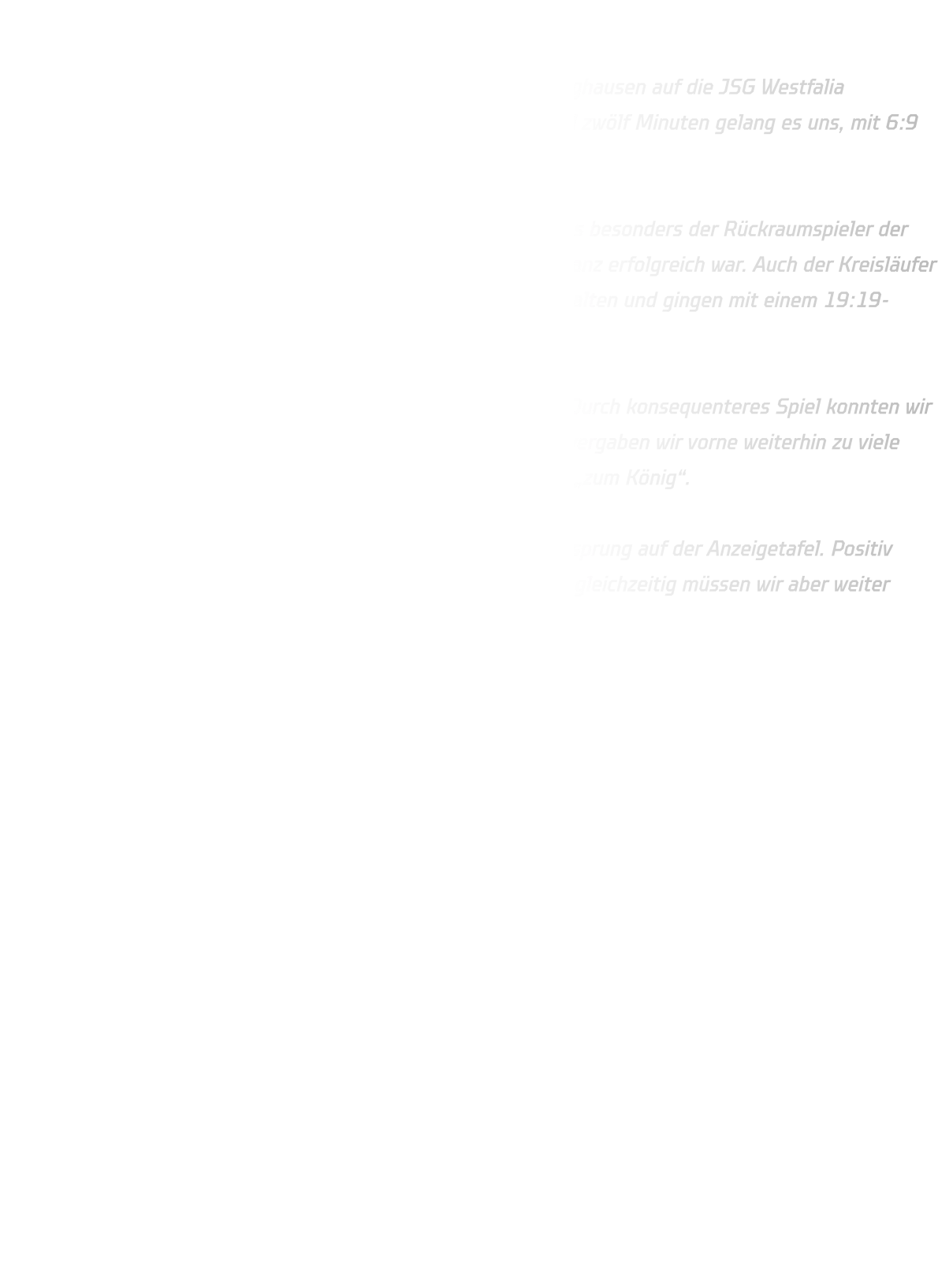 JSG Westfalia Dortmund – HSG Annen-Rüdinghausen  Am Wochenende traf unsere B-Jugend in der Sporthalle Renninghausen auf die JSG Westfalia Dortmund. Die Partie begann zunächst ausgeglichen. Nach rund zwölf Minuten gelang es uns, mit 6:9 einen ersten Drei-Tore-Vorsprung herauszuspielen.  Unsere Abwehr stand insgesamt ordentlich, jedoch bereitete uns besonders der Rückraumspieler der Dortmunder immer wieder Probleme, der mehrfach aus der Distanz erfolgreich war. Auch der Kreisläufer war schwer zu kontrollieren. So konnten wir die Führung nicht halten und gingen mit einem 19:19-Unentschieden in die Pause.  Nach dem Seitenwechsel legte die Mannschaft einen Gang zu. Durch konsequenteres Spiel konnten wir uns zwischenzeitlich sogar auf sechs Tore absetzen. Allerdings vergaben wir vorne weiterhin zu viele Chancen und machten den gegnerischen Torwart sprichwörtlich „zum König“.  Am Ende stand dennoch ein verdienter Sieg mit neun Toren Vorsprung auf der Anzeigetafel. Positiv bleibt, dass wir uns nach der Pause deutlich steigern konnten – gleichzeitig müssen wir aber weiter daran arbeiten, unsere Torchancen cleverer zu nutzen.