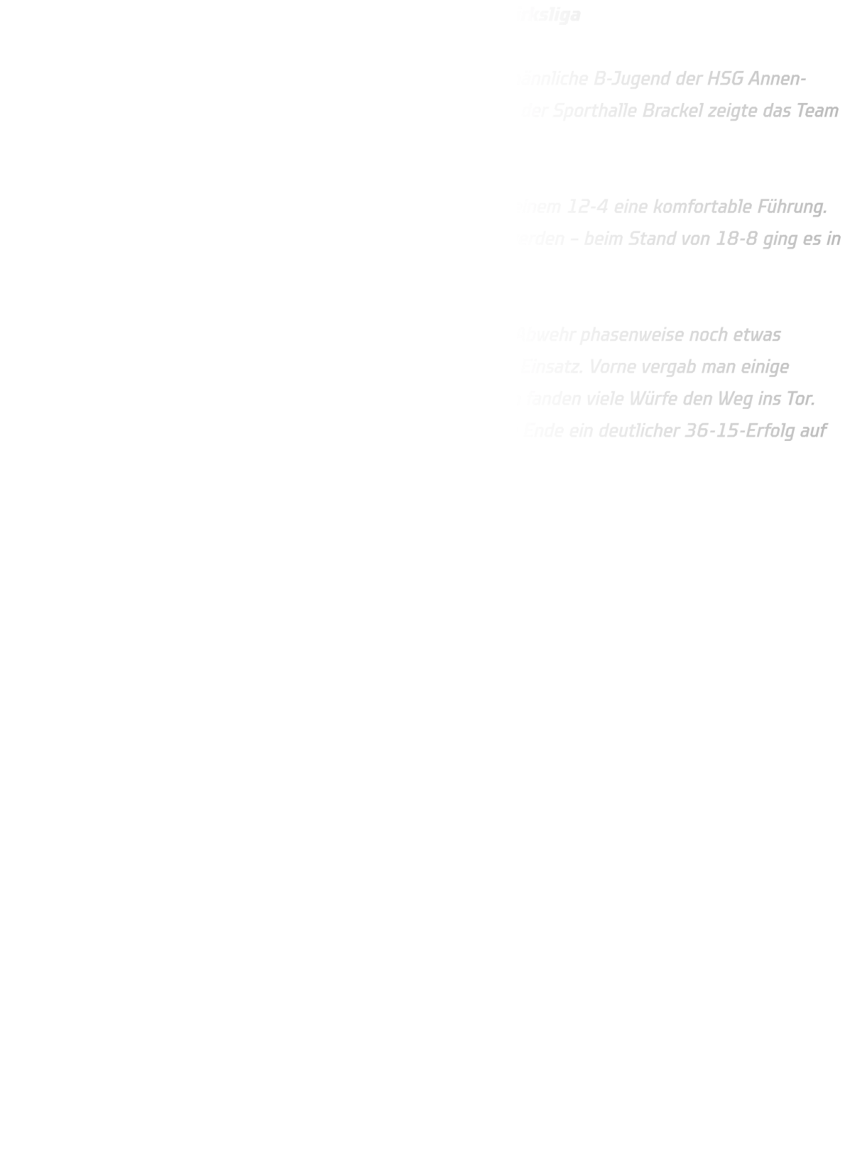 Gelungener Auftakt für die männliche B-Jugend in der Bezirksliga  Einen perfekten Start in die neue Bezirksliga-Saison legte die männliche B-Jugend der HSG Annen-Rüdinghausen hin. Beim Auswärtsspiel gegen DJK Saxonia II in der Sporthalle Brackel zeigte das Team von Beginn an eine starke Leistung.  Bereits in den ersten zwölf Minuten erspielte sich die HSG mit einem 12-4 eine komfortable Führung. Bis zur Halbzeit konnte der Vorsprung noch einmal ausgebaut werden – beim Stand von 18-8 ging es in die Kabine.  Auch nach der Pause blieb die HSG tonangebend. Zwar war die Abwehr phasenweise noch etwas lückenhaft, dennoch arbeitete sie mit schnellen Beinen und viel Einsatz. Vorne vergab man einige Chancen und agierte im 1-gegen-1 etwas überhastet – trotzdem fanden viele Würfe den Weg ins Tor. Mit insgesamt 18 Treffern allein in der zweiten Hälfte stand am Ende ein deutlicher 36-15-Erfolg auf der Anzeigetafel.  Ein gelungener Auftakt, der Lust auf mehr macht! 