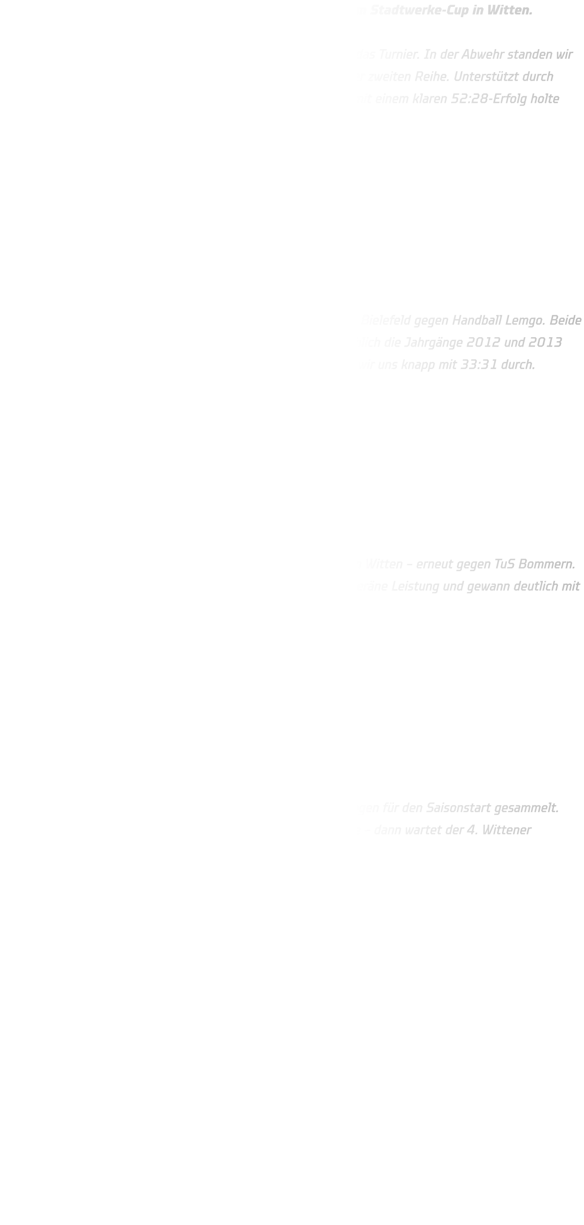 Am vergangenen Wochenende starteten unsere Teams beim Stadtwerke-Cup in Witten.  Freitagabend eröffnete die männliche B-Jugend um 17:30 Uhr das Turnier. In der Abwehr standen wir kompakt, doch TuS Bommern nutzte immer wieder Würfe aus der zweiten Reihe. Unterstützt durch Spieler aus der C-Jugend gelang dennoch ein starker Auftritt – mit einem klaren 52:28-Erfolg holte sich die Mannschaft den Titel.         Samstag reiste die männliche C-Jugend zu einem Testspiel nach Bielefeld gegen Handball Lemgo. Beide Teams waren nicht komplett besetzt, bei uns standen hauptsächlich die Jahrgänge 2012 und 2013 auf der Platte. In einem spannenden und offenen Spiel setzten wir uns knapp mit 33:31 durch.         Sonntag ging es für die C-Jugend weiter beim Stadtwerke-Cup in Witten – erneut gegen TuS Bommern. In nur 2x20 Minuten Spielzeit zeigte die Mannschaft eine souveräne Leistung und gewann deutlich mit 32:12.         Beide Teams haben sich stark präsentiert und wichtige Erfahrungen für den Saisonstart gesammelt. Jetzt heißt es: volle Konzentration auf das nächste Wochenende – dann wartet der 4. Wittener Handball-Cup.
