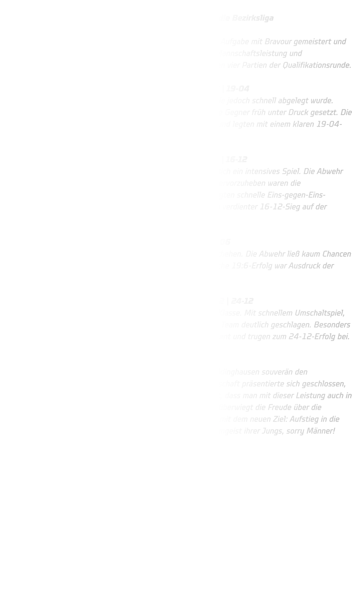 Bezirksqualifikation der männlichen B-Jugend HSG Annen-Rüdinghausen schafft souverän den Einzug in die Bezirksliga  Die männliche B-Jugend der HSG Annen-Rüdinghausen hat ihre Aufgabe mit Bravour gemeistert und sich souverän für die Bezirksliga qualifiziert. Mit einer starken Mannschaftsleistung und beeindruckender Entschlossenheit überzeugten die Jungs in allen vier Partien der Qualifikationsrunde.  Spiel 1: HSG Annen-Rüdinghausen – HSC Haltern-Sythen 2 | 19-04 Der Start ins Turnier war geprägt von anfänglicher Nervosität, die jedoch schnell abgelegt wurde. Durch eine offensive, aktive Abwehr in Manndeckung wurden die Gegner früh unter Druck gesetzt. Die Jungs der HSG agierten mutig, ließen dem Gegner kaum Raum und legten mit einem klaren 19-04-Erfolg einen starken Auftakt hin.  Spiel 2: HSG Annen-Rüdinghausen – HSG Rauxel-Schwerin | 16-12 Gegen den körperlich robusten Gegner aus Rauxel entwickelte sich ein intensives Spiel. Die Abwehr stand diesmal etwas tiefer, aber hochkonzentriert. Besonders hervorzuheben waren die Torhüterparaden, die dem Team Stabilität gaben. Im Angriff sorgten schnelle Eins-gegen-Eins-Aktionen für Durchbrüche und wichtige Tore. Am Ende stand ein verdienter 16-12-Sieg auf der Anzeigetafel – ein echter Arbeitssieg.  Spiel 3: HSG Annen-Rüdinghausen – DJK Oespel-Kley | 19-06 Auch im dritten Spiel dominierte Annen-Rüdinghausen das Geschehen. Die Abwehr ließ kaum Chancen zu, und im Angriff wurde konsequent abgeschlossen. Der deutliche 19:6-Erfolg war Ausdruck der spielerischen und mentalen Überlegenheit.  Spiel 4: HSG Annen-Rüdinghausen – JSG ELE Junior-Team 2 | 24-12 Im letzten Spiel zeigte die Mannschaft noch einmal ihre ganze Klasse. Mit schnellem Umschaltspiel, cleverem Passspiel und hoher Abschlussquote wurde das Junior Team deutlich geschlagen. Besonders erfreulich: Auch die Außenspieler nutzten ihre Chancen konsequent und trugen zum 24-12-Erfolg bei.  Fazit: Mit vier Siegen aus vier Spielen sicherte sich die HSG Annen-Rüdinghausen souverän den Gruppensieg und damit das Ticket für die Bezirksliga. Die Mannschaft präsentierte sich geschlossen, kämpferisch und taktisch diszipliniert. Einzig der Gedanke bleibt, dass man mit dieser Leistung auch in der höheren Quali-Runde gute Chancen gehabt hätte. Dennoch überwiegt die Freude über die gezeigte Leistung – eine starke Basis für die kommende Saison mit dem neuen Ziel: Aufstieg in die Oberliga. Die Trainer sind stolz auf die Entwicklung und den Teamgeist ihrer Jungs, sorry Männer!